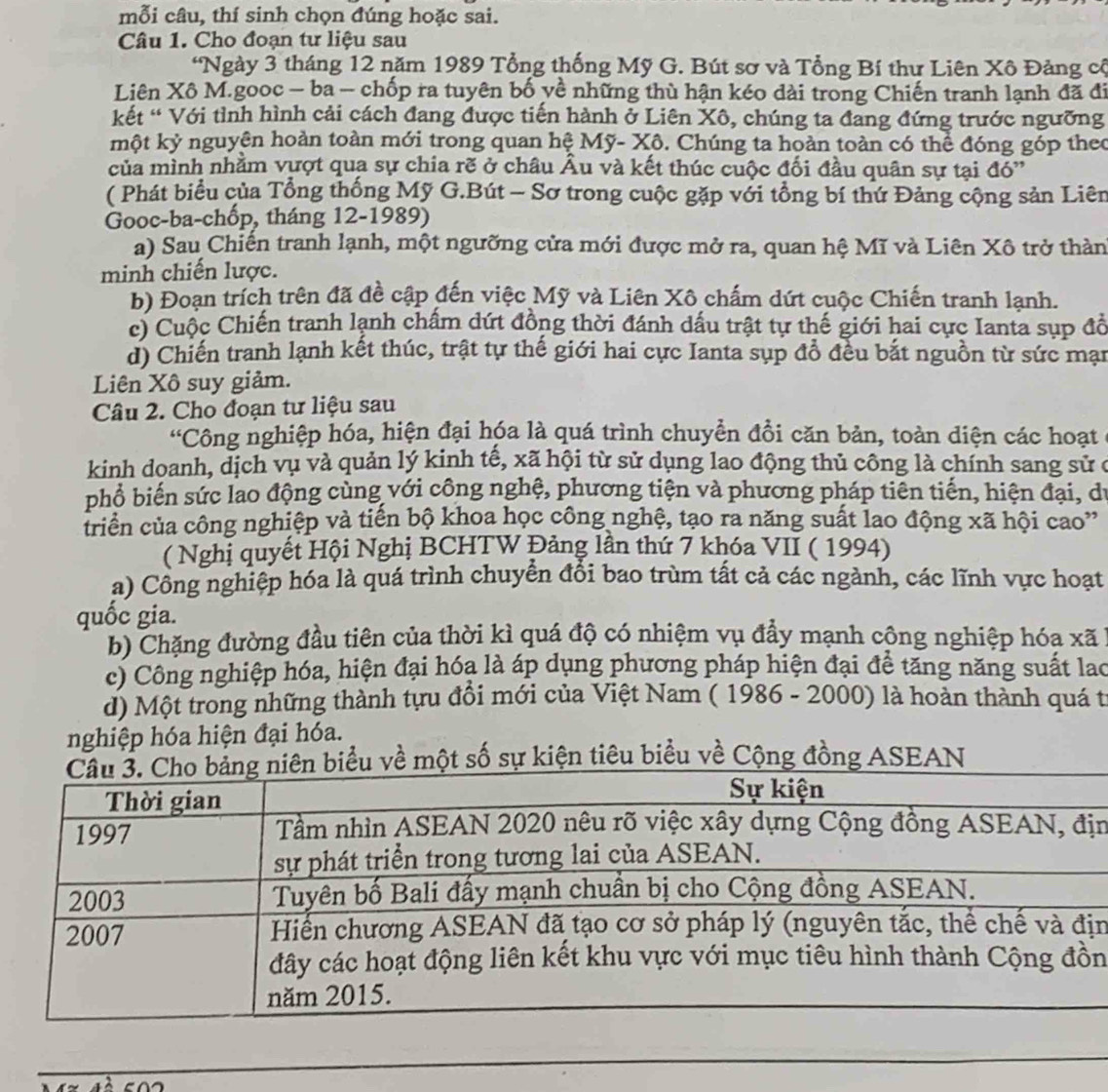 mỗi câu, thí sinh chọn đúng hoặc sai.
Câu 1. Cho đoạn tư liệu sau
*Ngày 3 tháng 12 năm 1989 Tổng thống Mỹ G. Bút sơ và Tổng Bí thư Liên Xô Đảng cộ
Liên Xô M.gooc - ba - chốp ra tuyên bố yề những thù hận kéo dài trong Chiến tranh lạnh đã đi
kết “ Với tình hình cải cách đang được tiến hành ở Liên Xô, chúng ta đang đứng trước ngưỡng
một kỷ nguyện hoàn toàn mới trong quan hệ Mỹ- Xô. Chúng ta hoàn toàn có thể đóng góp theo
của mình nhằm vựợt qua sự chia rẽ ở châu Âu và kết thúc cuộc đối đầu quân sự tại đó''
( Phát biểu của Tổng thống Mỹ G.Bút - Sơ trong cuộc gặp với tổng bí thứ Đảng cộng sản Liên
Gooc-ba-chốp, tháng 12-1989)
a) Sau Chiến tranh lạnh, một ngưỡng cửa mới được mở ra, quan hệ Mĩ và Liên Xô trở thàn
minh chiến lược.
b) Đoạn trích trên đã đề cập đến việc Mỹ và Liên Xô chấm dứt cuộc Chiến tranh lạnh.
c) Cuộc Chiến tranh lạnh chấm dứt đồng thời đánh dấu trật tự thế giới hai cực Ianta sụp đồ
d) Chiến tranh lạnh kết thúc, trật tự thế giới hai cực Ianta sụp đồ đều bắt nguồn từ sức mạn
Liên Xô suy giảm.
Câu 2. Cho đoạn tư liệu sau
'Công nghiệp hóa, hiện đại hóa là quá trình chuyển đổi căn bản, toàn diện các hoạt
kinh doanh, dịch vụ và quản lý kinh tế, xã hội từ sử dụng lao động thủ công là chính sang sử ở
phổ biến sức lao động cùng với công nghệ, phương tiện và phương pháp tiên tiến, hiện đại, dự
triển của công nghiệp và tiến bộ khoa học công nghệ, tạo ra năng suất lao động xã hội cao”
( Nghị quyết Hội Nghị BCHTW Đảng lần thứ 7 khóa VII ( 1994)
a) Công nghiệp hóa là quá trình chuyển đổi bao trùm tất cả các ngành, các lĩnh vực hoạt
quốc gia.
b) Chặng đường đầu tiên của thời kì quá độ có nhiệm vụ đẩy mạnh cộng nghiệp hóa xã
c) Công nghiệp hóa, hiện đại hóa là áp dụng phương pháp hiện đại để tăng năng suất lao
d) Một trong những thành tựu đồi mới của Việt Nam ( 1986 - 2000) là hoàn thành quá từ
nghiệp hóa hiện đại hóa.
u về một số sự kiện tiêu biểu về Cộng đồng ASEAN
ịn
n
n