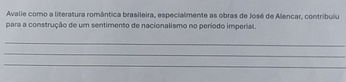 Avalie como a literatura romântica brasileira, especialmente as obras de José de Alencar, contribuiu 
para a construção de um sentimento de nacionalismo no período imperial. 
_ 
_ 
_