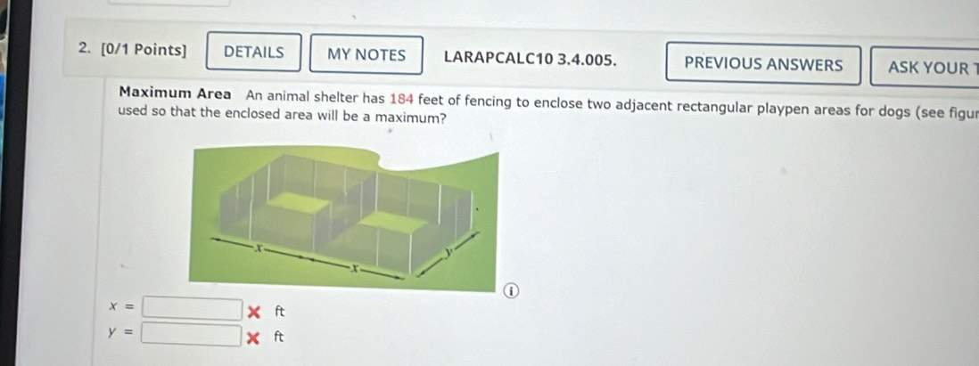 DETAILS MY NOTES LARAPCALC10 3.4.005. PREVIOUS ANSWERS ASK YOUR 
Maximum Area An animal shelter has 184 feet of fencing to enclose two adjacent rectangular playpen areas for dogs (see figur 
used so that the enclosed area will be a maximum?
x=□ * ft
y=□ * ft