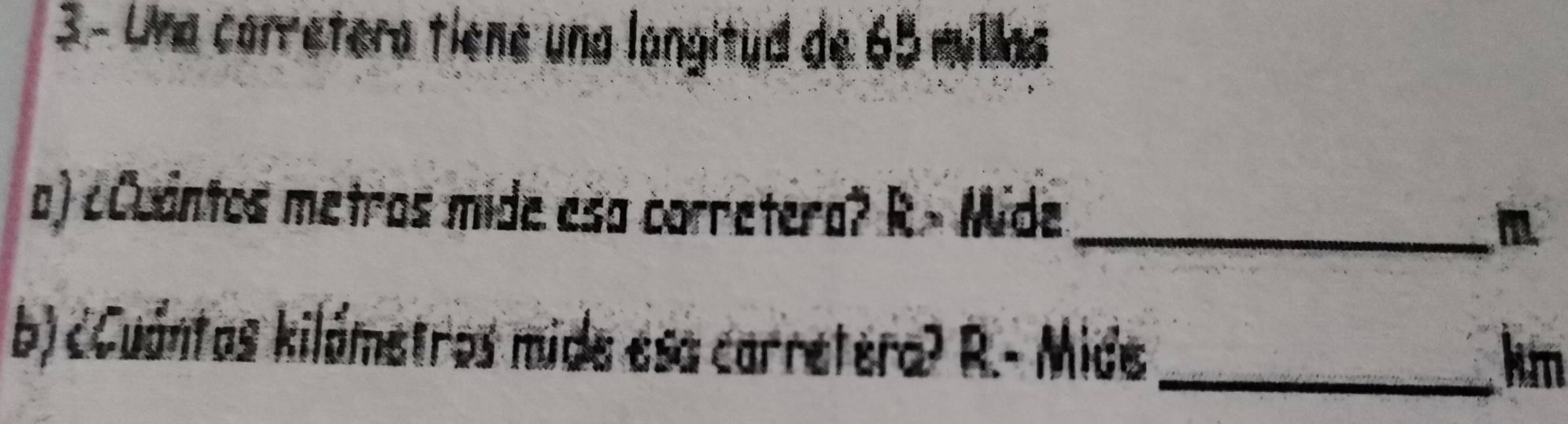 Una carretera tiene una langitud de 65 millas. 
a) ¿Cuantos metros mide esa corretera? R> Mide _ m
b) cCuántas kilámetros mide esa carretera? R.- Mide _ km