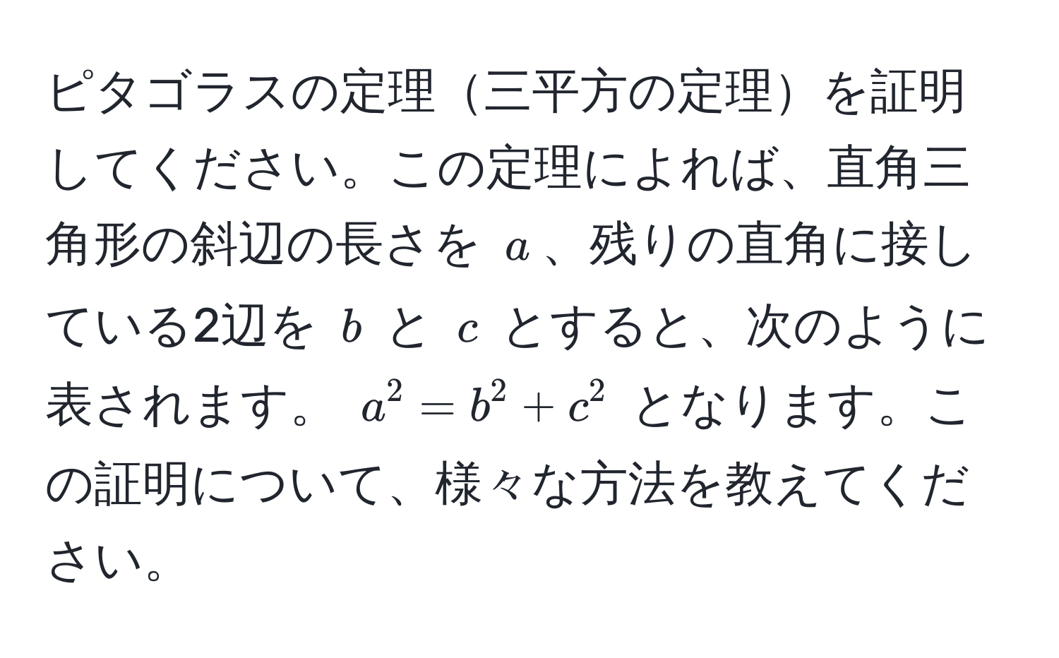 ピタゴラスの定理三平方の定理を証明してください。この定理によれば、直角三角形の斜辺の長さを $a$、残りの直角に接している2辺を $b$ と $c$ とすると、次のように表されます。 $a^2 = b^2 + c^2$ となります。この証明について、様々な方法を教えてください。