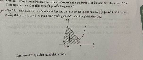 Cầu 21. Cổng trường Đại học Bách Khoa Hà Nội có hình dạng Parabol, chiều rộng 8m , chiều cao 12, 5m. 
Tính diện tích của cổng (làm tròn kết quả đến hàng đơn vị) 
Câu 22. Tính diện tích S của miền hình phẳng giới hạn bởi đồ thị của hàm số f(x)=ax^3+bx^2+c , các 
đường thẳng x=1, x=2 và trục hoành (miền gạch chéo) cho trong hình dưới đây. 
(làm tròn kết quả đến hàng phần mười)