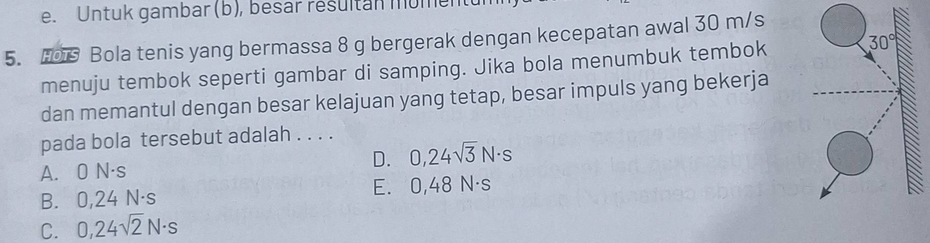 Untuk gambar (b), besar resultan mumentt
5. H0 Bola tenis yang bermassa 8 g bergerak dengan kecepatan awal 30 m/s
menuju tembok seperti gambar di samping. Jika bola menumbuk tembok
dan memantul dengan besar kelajuan yang tetap, besar impuls yang bekerja
pada bola tersebut adalah . . . .
D. 0,24sqrt(3)N· s
A. 0 N·s
E. 0,48 N·s
B. 0,24 N·s
C. 0,24sqrt(2)N· s