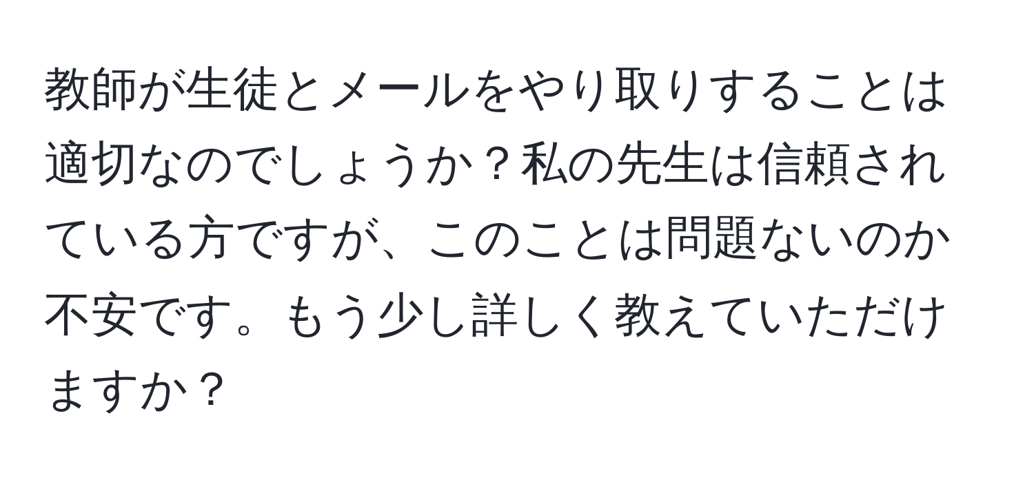 教師が生徒とメールをやり取りすることは適切なのでしょうか？私の先生は信頼されている方ですが、このことは問題ないのか不安です。もう少し詳しく教えていただけますか？