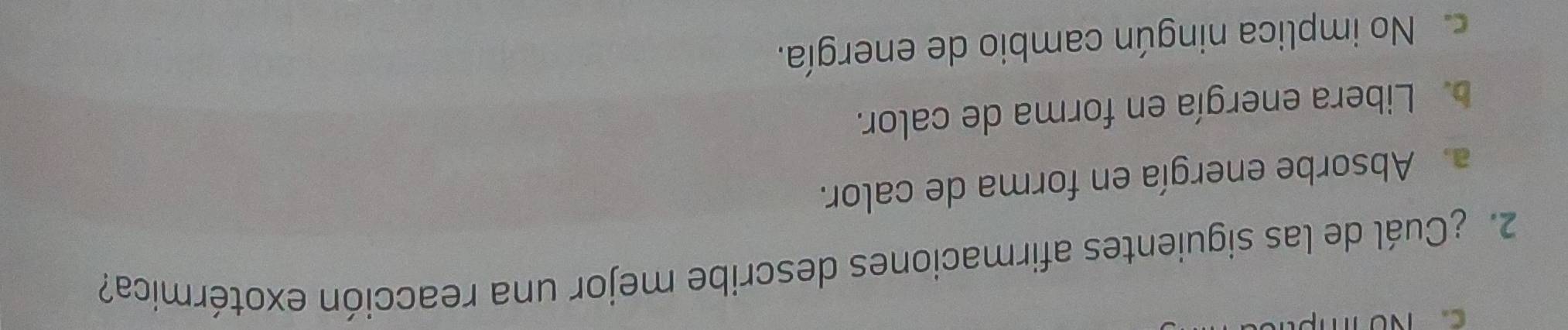 ¿Cuál de las siguientes afirmaciones describe mejor una reacción exotérmica?
a. Absorbe energía en forma de calor.
b. Libera energía en forma de calor.
c. No implica ningún cambio de energía.