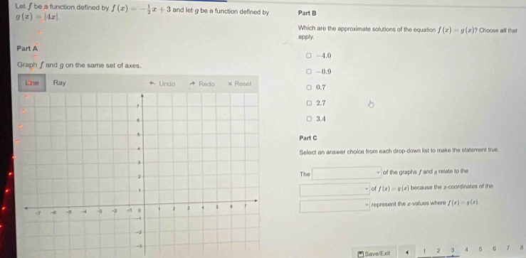 Let ƒbe a function defined by f(x)=- 1/2 x+3 and let g be a function defined by Part B
g(x)=|4x|
Which are the approximate solutions of the equation f(x)=g(x) ? Choose all that
apply.
Part A -4.0
Graph ∫and g on the same set of axes. -0.9
0.7
2.7
3.4
Part C
Select an answer choice from each drop-down list to make the statement true
The x_1+x_2= □ /□   of the graphs f and a relate to the
of f(x)=g (x) because the z -coordinates of the
()^
represent the z-values where f(x)=g(x)
Save/Exit . 1 2 3 4 5 6 7 8