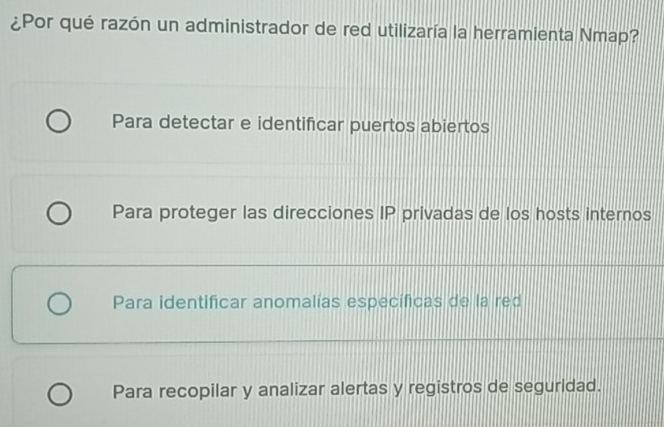 ¿Por qué razón un administrador de red utilizaría la herramienta Nmap?
Para detectar e identificar puertos abiertos
Para proteger las direcciones IP privadas de los hosts internos
Para identificar anomalías específicas de la red
Para recopilar y analizar alertas y registros de seguridad.