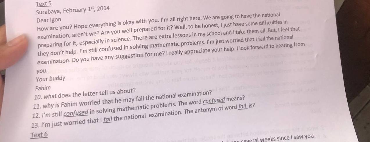 Text 5 
Surabaya, February 1^(st) , 2014 
Dear Igon 
How are you? Hope everything is okay with you. I'm all right here. We are going to have the national 
examination, aren’t we? Are you well prepared for it? Well, to be honest, I just have some difficulties in 
preparing for it, especially in science. There are extra lessons in my school and I take them all. But, I feel that 
they don’t help. I’m still confused in solving mathematic problems. I’m just worried that I fail the national 
examination. Do you have any suggestion for me? I really appreciate your help. I look forward to hearing from 
you. 
Your buddy 
Fahim 
10. what does the letter tell us about? 
11. why is Fahim worried that he may fail the national examination? 
12. I'’m still confused in solving mathematic problems. The word confused means? 
13. I'm just worried that I fail the national examination. The antonym of word fail_ is? 
Text 6 
reveral weeks since I saw you.