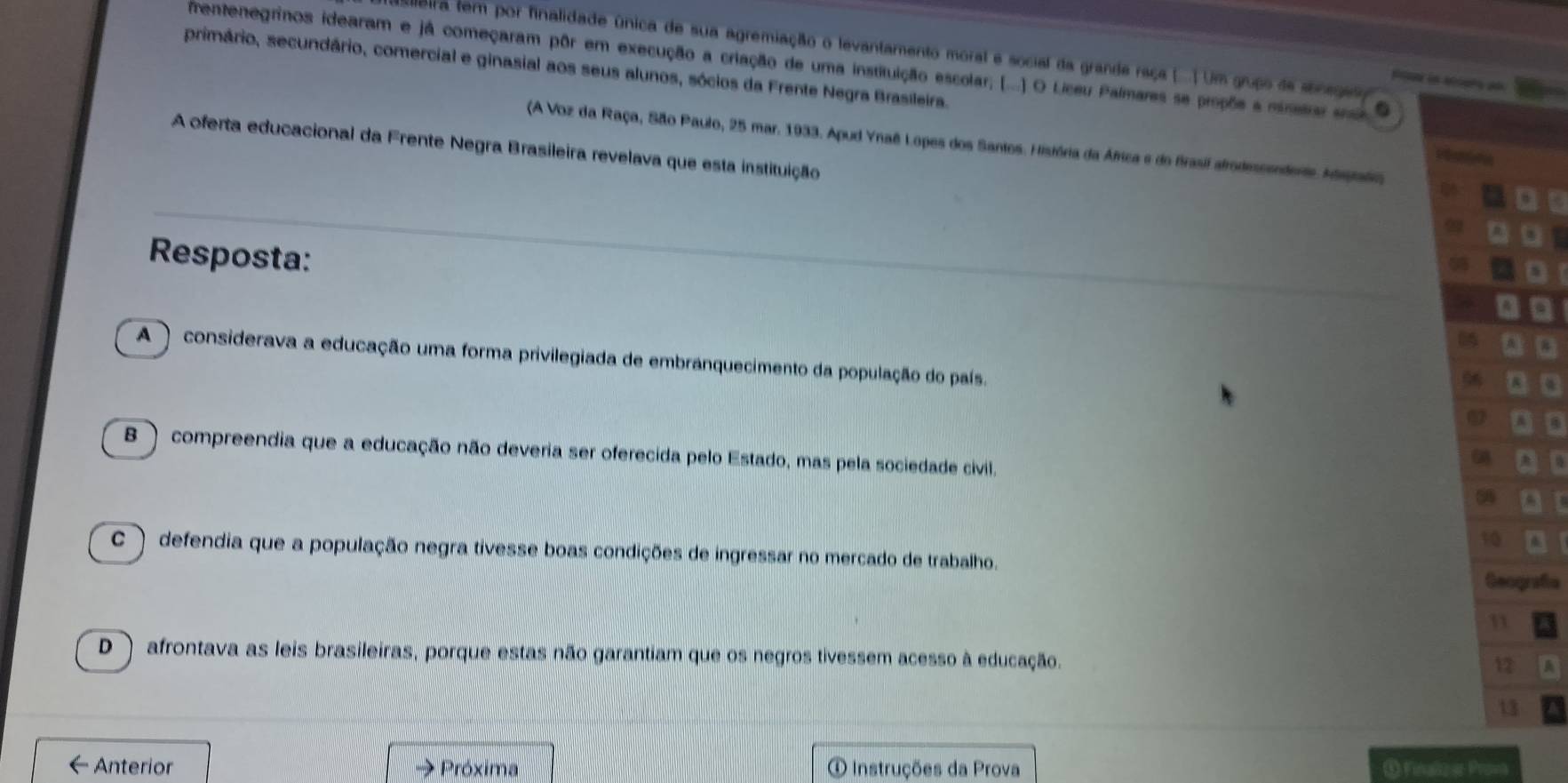 Bira tem por finalidade única de sua agremiação o levantamento moral e social da grande raça (. ) Um grupo de soneges
rentenegrinos idearam e já começaram pôr em execução a criação de uma instituição escolar; (...) O Liceu Palmares se proçõe a minetae 6
primário, secundário, comercial e ginasial aos seus alunos, sócios da Frente Negra Brasileira.
(A Voz da Raça, São Paulo, 25 mar. 1933. Apud Ynaê Lopes dos Santos. História da África e do frasil afrodescendente. Adegrafoo
A oferta educacional da Frente Negra Brasileira revelava que esta instituição
R
Resposta:
o
a
A ) considerava a educação uma forma privilegiada de embranquecimento da população do país.
a
B ) compreendia que a educação não deveria ser oferecida pelo Estado, mas pela sociedade civil.
I
C) defendia que a população negra tivesse boas condições de ingressar no mercado de trabalho. afe
D ) afrontava as leis brasileiras, porque estas não garantiam que os negros tivessem acesso à educação. A
← Anterior Próxima O Instruções da Prova ① Finalizar Prova