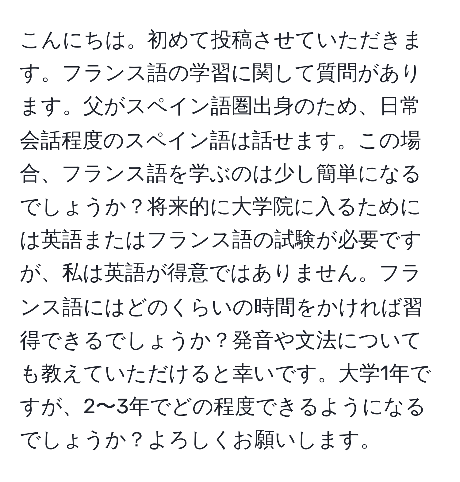 こんにちは。初めて投稿させていただきます。フランス語の学習に関して質問があります。父がスペイン語圏出身のため、日常会話程度のスペイン語は話せます。この場合、フランス語を学ぶのは少し簡単になるでしょうか？将来的に大学院に入るためには英語またはフランス語の試験が必要ですが、私は英語が得意ではありません。フランス語にはどのくらいの時間をかければ習得できるでしょうか？発音や文法についても教えていただけると幸いです。大学1年ですが、2〜3年でどの程度できるようになるでしょうか？よろしくお願いします。