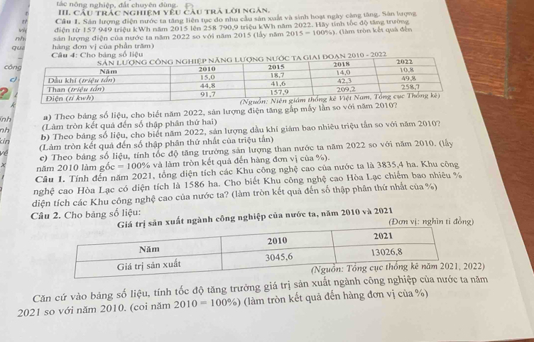 tác nông nghiệp, đất chuyên dùng.
III. Cầu trắc nghiệm yêu câu trả lời ngắn.
t Câu 1. Sản lượng điện nước ta tăng liên tục do nhu cầu sản xuất và sinh hoạt ngày càng tăng. Sân lượng
v điện từ 157 949 triệu kWh năm 2015 lên 258 790,9 triệu kWh năm 2022. Hãy tính tốc độ tăng trường
nh sản lượng điện của nước ta năm 2022 so với năm 2015 (lấy năm 2015=100% ) (làm tròn kết quả đến
qua hàng đơn vị của phần trăm)
Câu 4: Cho bảng số liệu
ạn 2010 - 2022
c
nh a) Theo bảng số liệu, cho biết năm 2022, sản lượng điện tăng gắp mẫy lần so với nă
nh (Làm tròn kết quả đến số thập phân thứ hai)
kin
b) Theo bảng số liệu, cho biết năm 2022, sản lượng dầu khí giảm bao nhiêu triệu tấn so với năm 2010?
về (Làm tròn kết quả đến số thập phân thứ nhất của triệu tấn)
c) Theo bảng số liệu, tính tốc độ tăng trưởng sản lượng than nước ta năm 2022 so với năm 2010. (lấy
X năm 2010 làm gồ c=100° % và làm tròn kết quả đến hàng đơn vị của %).
Câu 1. Tính đễn năm 2021, tổng diện tích các Khu công nghệ cao của nước ta là 3835,4 ha. Khu công
nghệ cao Hòa Lạc có diện tích là 1586 ha. Cho biết Khu công nghệ cao Hòa Lạc chiếm bao nhiêu %
diện tích các Khu công nghệ cao của nước ta? (làm tròn kết quả đến số thập phân thứ nhất của %)
Câu 2. Cho bảng số liệu:
n xuất ngành công nghiệp của nước ta, năm 2010 và 2021 (Đơn vị: nghìn ti đồng)
022)
Căn cứ vào bảng số liệu, tính tốc độ tăng trưởng giá trị sản xu năm
2021 so với năm 2010. (coi năm 2010=100% ) (làm tròn kết quả đến hàng đơn vị của %)