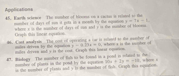 Applications
45. Earth science The number of blooms on a cactus is related to the
number of days of sun it gets in a month by the equation y=7x-1, 
where x is the number of days of sun and y is the number of blooms.
Graph this linear equation.
46. Cost analysis The cost of operating a car is related to the number of
miles driven by the equation y-0.23x=0 , where x is the number of
miles driven and y is the cost. Graph this linear equation.
47. Biology The number of fish to be found in a pond is related to the
number of plants in the pond by the equation 10x+2y=-10 , where x
is the number of plants and y is the number of fish. Graph this equation.