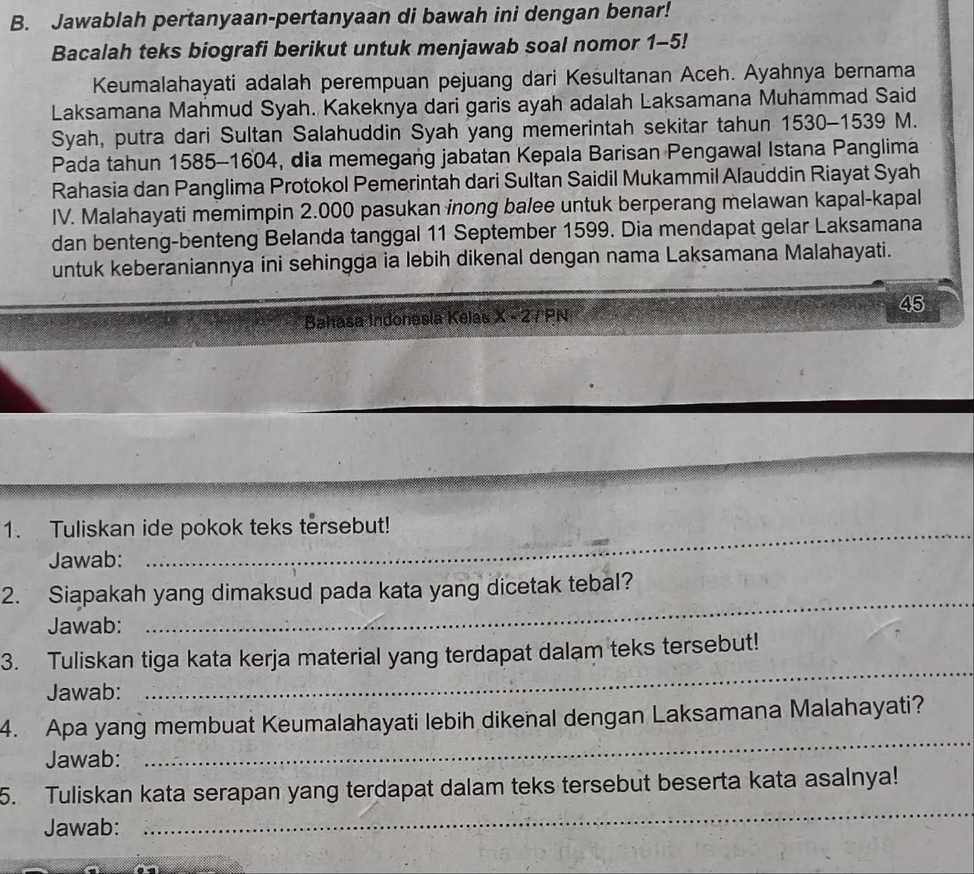 Jawablah pertanyaan-pertanyaan di bawah ini dengan benar! 
Bacalah teks biografi berikut untuk menjawab soal nomor 1-5! 
Keumalahayati adalah perempuan pejuang dari Keśultanan Aceh. Ayahnya bernama 
Laksamana Mahmud Syah. Kakeknya dari garis ayah adalah Laksamana Muhammad Said 
Syah, putra dari Sultan Salahuddin Syah yang memerintah sekitar tahun 1530-1539 M. 
Pada tahun 1585 -1604, dia memegang jabatan Kepala Barisan Pengawal Istana Panglima 
Rahasia dan Panglima Protokol Pemerintah dari Sultan Saidil Mukammil Alauddin Riayat Syah 
IV. Malahayati memimpin 2.000 pasukan inong balee untuk berperang melawan kapal-kapal 
dan benteng-benteng Belanda tanggal 11 September 1599. Dia mendapat gelar Laksamana 
untuk keberaniannya ini sehingga ia lebih dikenal dengan nama Laksamana Malahayati. 
45 
Bahasa Indonesla Kelas X - 2 7 PN 
1. Tuliskan ide pokok teks tersebut! 
Jawab: 
_ 
2. Siapakah yang dimaksud pada kata yang dicetak tebal? 
Jawab: 
3. Tuliskan tiga kata kerja material yang terdapat dalam teks tersebut! 
Jawab: 
_ 
4. Apa yang membuat Keumalahayati lebih dikenal dengan Laksamana Malahayati? 
Jawab: 
_ 
_ 
5. Tuliskan kata serapan yang terdapat dalam teks tersebut beserta kata asalnya! 
Jawab: