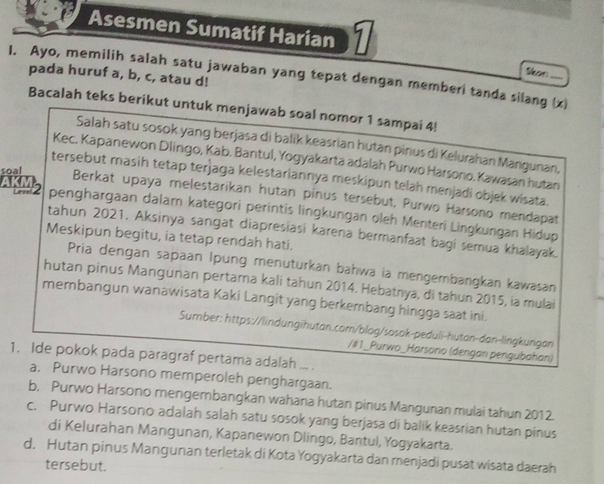 Asesmen Sumatif Harian 
Skor
pada huruf a, b, c, atau d!
I. Ayo, memilih salah satu jawaban yang tepat dengan memberi tanda silang (x)
Bacalah teks berikut untuk menjawab soal nomor 1 sampai 4!
Salah satu sosok yang berjasa di balík keasrian hutan pinus di Kelurahan Mangunan,
Kec. Kapanewon Dlingo, Kab. Bantul, Yogyakarta adalah Purwo Harsono. Kawasan hutan
tersebut masih tetap terjaga kelestariannya meskipun telah menjadi objek wisata.
soal Berkat upaya melestarikan hutan pínus tersebut, Purwo Harsono mendapat
AKMS penghargaan dalam kategori perintis lingkungan oleh Menteri Lingkungan Hidup
tahun 2021. Aksinya sangat diapresiasi karena bermanfaat bagi semua khalayak.
Meskipun begitu, ia tetap rendah hati.
Pria dengan sapaan Ipung menuturkan bahwa ia mengembangkan kawasan
hutan pinus Mangunan pertama kali tahun 2014. Hebatnya, di tahun 2015, ia mulai
membangun wanawisata Kaki Langit yang berkembang hingga saat ini.
Sumber: https://lindungihutan.com/blog/sosok-peduli-hutan-dan-lingkungan
/#1_Purwo_Harsono (dengan pengubahan)
1. Ide pokok pada paragraf pertama adalah ... .
a. Purwo Harsono memperoleh penghargaan.
b. Purwo Harsono mengembangkan wahana hutan pinus Mangunan mulai tahun 2012.
c. Purwo Harsono adalah salah satu sosok yang berjasa di balik keasrian hutan pinus
di Kelurahan Mangunan, Kapanewon Dlingo, Bantul, Yogyakarta.
d. Hutan pinus Mangunan terletak di Kota Yogyakarta dan menjadi pusat wisata daerah
tersebut.