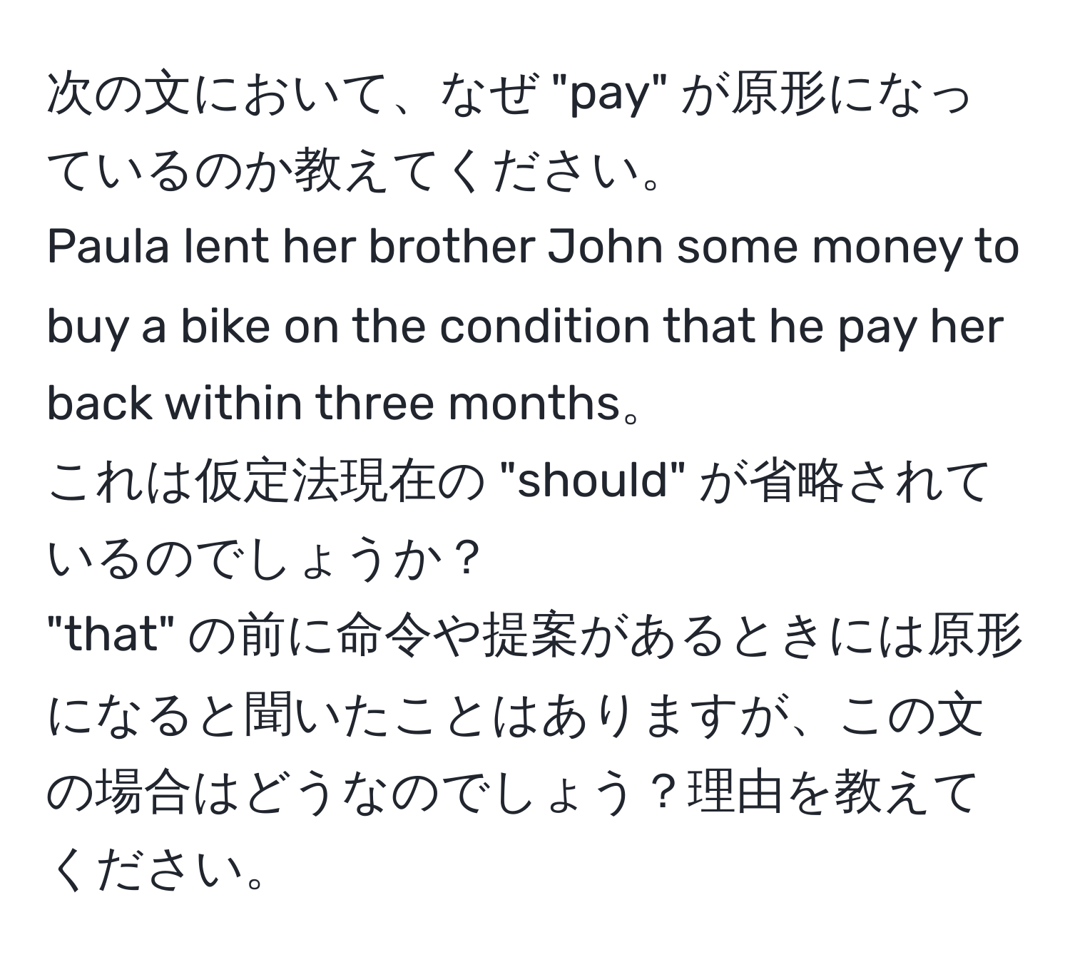 次の文において、なぜ "pay" が原形になっているのか教えてください。  
Paula lent her brother John some money to buy a bike on the condition that he pay her back within three months。  
これは仮定法現在の "should" が省略されているのでしょうか？  
"that" の前に命令や提案があるときには原形になると聞いたことはありますが、この文の場合はどうなのでしょう？理由を教えてください。