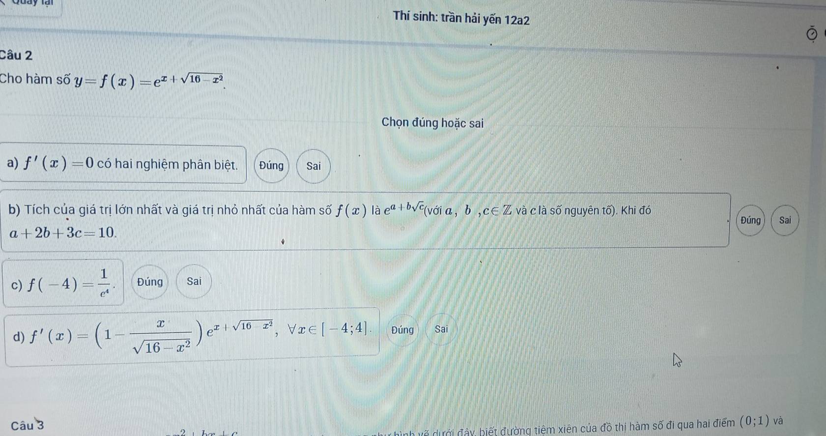 Thí sinh: trần hải yến 12a2
Câu 2
Cho hàm số y=f(x)=e^(x+sqrt(16-x^2)). 
Chọn đúng hoặc sai
a) f'(x)=0 có hai nghiệm phân biệt. Đúng Sai
b) Tích của giá trị lớn nhất và giá trị nhỏ nhất của hàm số f(x) là e^(a+bsqrt(c))(voia,b,c∈ Z và c là số nguyên tố). Khi đó
Đúng Sai
a+2b+3c=10. 
c) f(-4)= 1/e^4 . Đúng Sai
d) f'(x)=(1- x/sqrt(16-x^2) )e^(x+sqrt(16-x^2)), forall x∈ [-4;4]. Đúng Sai
Câu 3 (0;1) và
đ ư ớ â y biết đường tiệm xiên của đồ thị hàm số đi qua hai điểm