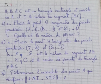 Ex7. 
A: B Ct C eat un tiangle nectangle of nocily 
en A cr I milieu du segment IBC ]. 
①a. Places to point G bayantic doo point 
pondineo (A;1), (B;-1) et (c;-1)
b Ciuells ext ta nature de AB sc? 
2 a Placn t point H bangentu doo points 
pondinces (I:2) et (6;-3). 
b H.q G ext le milicn do segment Att 
c H.9G eat te cantie do giavil do biangl
HBC
3 Determineh ensemble doo points H qui 
veufions ||2NI-3MG||=2