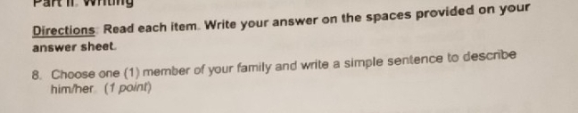 Part iI Whtn 
Directions: Read each item. Write your answer on the spaces provided on your 
answer sheet. 
8. Choose one (1) member of your family and write a simple sentence to describe 
him/her (1 point)