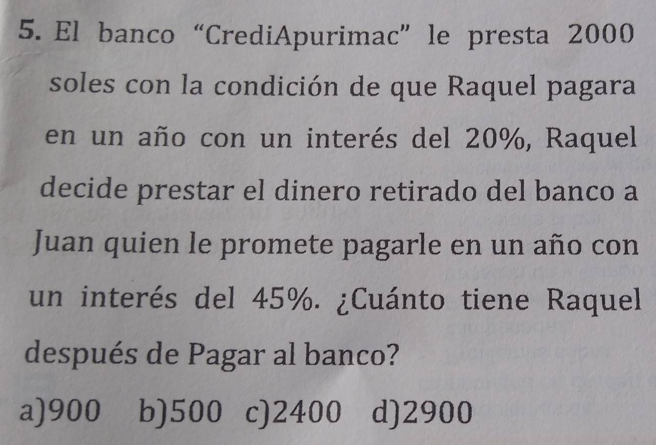 El banco“CrediApurimac” le presta 2000
soles con la condición de que Raquel pagara
en un año con un interés del 20%, Raquel
decide prestar el dinero retirado del banco a
Juan quien le promete pagarle en un año con
un interés del 45%. ¿Cuánto tiene Raquel
después de Pagar al banco?
a) 900 b) 500 c) 2400 d) 2900