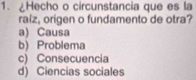 ¿Hecho o circunstancia que es la
ralz, origen o fundamento de otra?
a) Causa
b) Problema
c) Consecuencia
d) Ciencias sociales