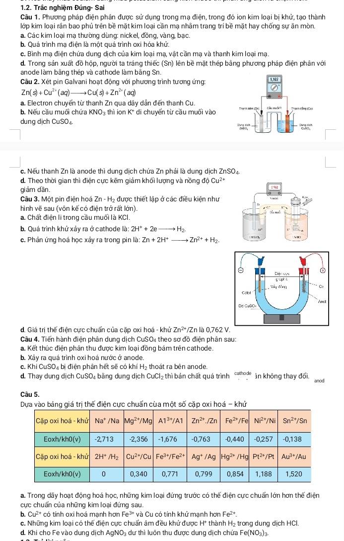 Trắc nghiệm Đúng- Sai
Câu 1. Phương pháp điện phân được sử dụng trong mạ điện, trong đó ion kim loại bị khử, tạo thành
lớp kim loại rần bao phủ trên bề mặt kim loại cần ma nhãm trang trí bề mặt hay chống sư ăn mòn.
a. Các kim loại mạ thường dùng: nickel, đồng, vàng, bạc.
b. Quá trình mạ điện là một quá trình oxi hóa khử.
c. Bình mạ điện chứa dung dịch của kim loại mạ, vật cần mạ và thanh kim loại mạ.
d. Trong sản xuất đồ hộp, người ta tráng thiếc (Sn) lên bề mặt thép bằng phương pháp điện phân với
anode làm bằng thép và cathode làm bằng Sn.
Câu 2. Xét pin Galvani hoạt động với phương trình tương ứng:
Zn(s)+Cu^(2+)(aq) Cu(s)+Zn^(2+)(aq)
a. Electron chuyển từ thanh Zn qua dây dẫn đến thanh Cu.
b. Nếu cầu muối chứa KNO_3 thì ion K^+ di chuyển từ cầu muối vào
dung dịch CuSO_4.
c. Nếu thanh Zn là anode thì dung dịch chứa Zn phải là dung dịch ZnSO_4
d. Theo thời gian thì điện cực kẽm giảm khối lượng và nồng độ Cu^(2+)
giám dần.
Câu 3. Một pin điện hoá Zn-H_2 được thiết lập ở các điều kiện như
hình vẽ sau (vôn kế có điện trở rất lớn).
a. Chất điện li trong cầu muối là KCI. 
b. Quá trình khử xảy ra ở cathode là: 2H^++2eto H_2.
c. Phản ứng hoá học xảy ra trong pin là: Zn+2H^+ Zn^(2+)+H_2.
d. Giá trị thế điện cực chuẩn của cặp oxi hoá - khử Zn^(2+)/Zn là 0,762 V.
Câu 4. Tiến hành điện phân dung dịch CuSO_4 theo sơ đồ điện phân sau:
a. Kết thúc điện phân thu được kim loại đồng bám trên cathode.
b. Xảy ra quá trình oxi hoá nước ở anode.
c. I bị điện phân hết sẽ có khí H_2 thoát ra bên anode.
d. Thay dung dịch CuSO_4 bäng dung dịch CuCl_2 thì bản chất quá trình cathode ân không thay đổi. anod
Câu 5.
Dựa vào bảng giá trị thế điện cực chuẩn cùa một số cặp oxi hoá - khử
a. Trong dãy hoạt động hoá học, những kim loại đứng trước có thế điện cực chuẩn lớn hơn thế điện
cực chuẩn của những kim loại đứng sau.
b. Cu^(2+) có tính oxi hoá mạnh hơn Fe^(3+) và Cu có tính khử mạnh hơn Fe^(2+).
c. Những kim loại có thế điện cực chuẩn âm đều khử được H^+ thành H_2 trong dung dịch HCl.
d. Khi cho Fe vào dung dịch AgNO_3 dư thì luôn thu được dung dịch chứa Fe (NO_3)_3