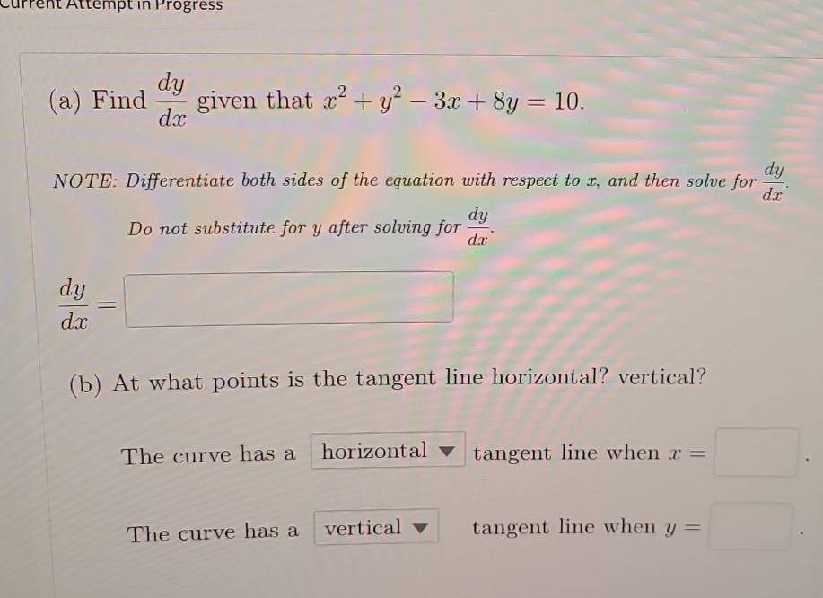 Current Attémpt in Progress
(a) Find  dy/dx  given that x^2+y^2-3x+8y=10. 
NOTE: Differentiate both sides of the equation with respect to x, and then solve for  dy/dx . 
Do not substitute for y after solving for  dy/dx .
 dy/dx =□
(b) At what points is the tangent line horizontal? vertical?
The curve has a horizontal tangent line when x=□.
The curve has a vertical tangent line when y=□.