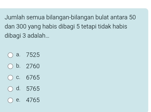 Jumlah semua bilangan-bilangan bulat antara 50
dan 300 yang habis dibagi 5 tetapi tidak habis
dibagi 3 adalah...
a. 7525
b. 2760
c. 6765
d. 5765
e. 4765