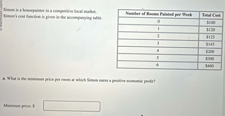 Simon is a housepainter in a competitive local market. 
Simon's cost function is given in the accompanying table. 
a. What is the minimum price per room at which Simon earns a positive economic profit? 
Minimum price: $