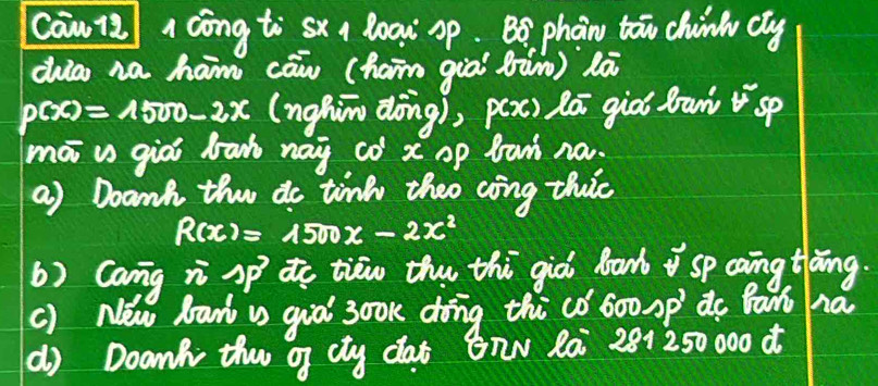 cawi/ 1 cōng ti sx a loax sp. B8 phan ton chinl cly 
ca na ham cāw (haim già (ùn) là
p(x)=1500-2x (nghim dòng), pex) lā giò drawsp 
mā v giài bah nay co x op ban na. 
a) Doanh the do tink theo coing thic
R(x)=1500x-2x^2
() Cang n Sp to tiew the thi già bank sp caing tlàng. 
() New baw v gio 3ook dong thico 60o mp' do Bant ha 
() Doan th of cly dat BnN Rai 281250 000 d