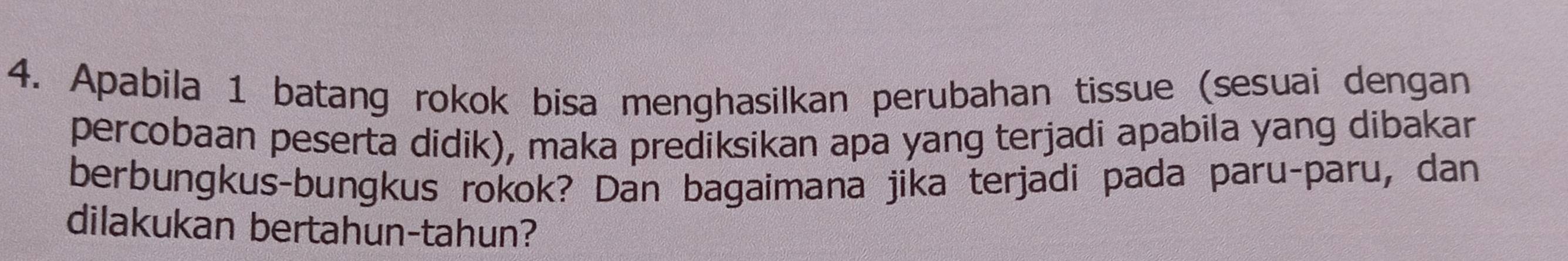 Apabila 1 batang rokok bisa menghasilkan perubahan tissue (sesuai dengan 
percobaan peserta didik), maka prediksikan apa yang terjadi apabila yang dibakar 
berbungkus-bungkus rokok? Dan bagaimana jika terjadi pada paru-paru, dan 
dilakukan bertahun-tahun?