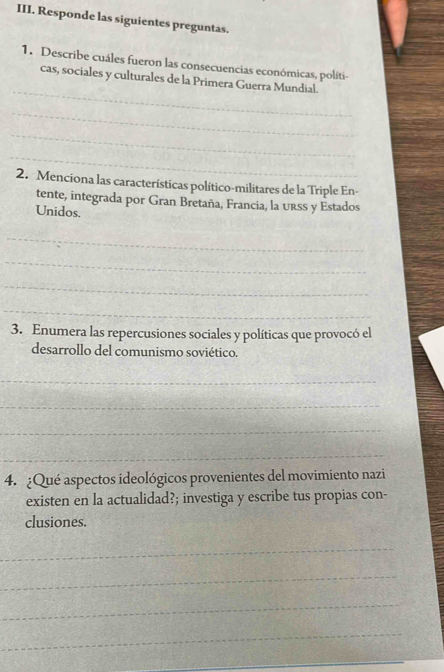 Responde las siguientes preguntas. 
1. Describe cuáles fueron las consecuencias económicas, políti- 
_ 
cas, sociales y culturales de la Primera Guerra Mundial. 
_ 
_ 
_ 
2. Menciona las características político-militares de la Triple En- 
tente, integrada por Gran Bretaña, Francia, la urss y Estados 
Unidos. 
_ 
_ 
_ 
_ 
3. Enumera las repercusiones sociales y políticas que provocó el 
desarrollo del comunismo soviético. 
_ 
_ 
_ 
_ 
4. ¿Qué aspectos ideológicos provenientes del movimiento nazi 
existen en la actualidad?; investiga y escribe tus propias con- 
clusiones. 
_ 
_ 
_ 
_ 
_