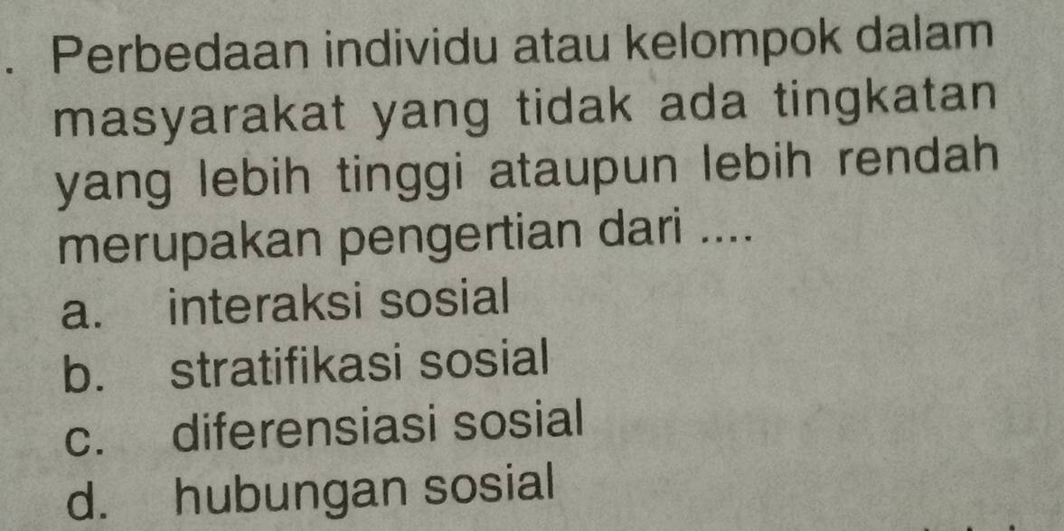 Perbedaan individu atau kelompok dalam
masyarakat yang tidak ada tingkatan 
yang lebih tinggi ataupun lebih rendah 
merupakan pengertian dari ....
a. interaksi sosial
b. stratifikasi sosial
c. diferensiasi sosial
d. hubungan sosial