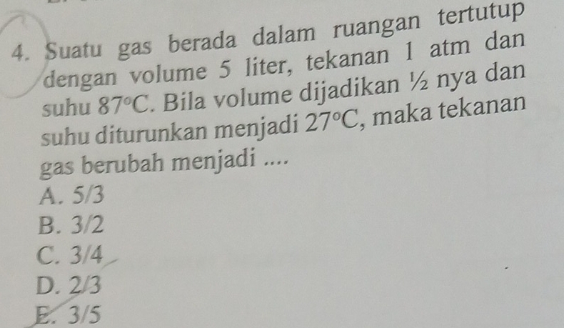 Suatu gas berada dalam ruangan tertutup
dengan volume 5 liter, tekanan 1 atm dan
suhu 87°C. Bila volume dijadikan ½ nya dan
suhu diturunkan menjadi 27°C , maka tekanan
gas berubah menjadi ....
A. 5/3
B. 3/2
C. 3/4
D. 2/3
E. 3/5