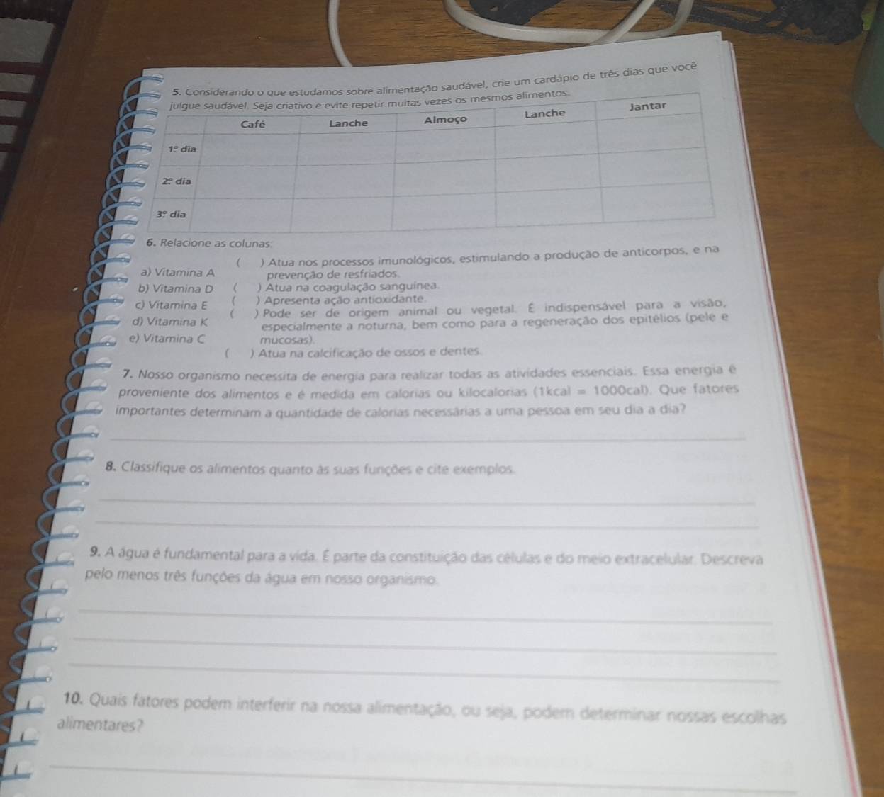 mentação saudável, crie um cardápio de três dias que você
6.Relacione as colunas
a) Vitamina A ) Atua nos processos imunológicos, estimulando a produção de anticorpos, e na

prevenção de resfriados.
b) Vitamina D  ) Atua na coagulação sanguinea.
c) Vitamina E  ) Apresenta ação antioxidante.
d) Vitamina K ( ) Pode ser de origem animal ou vegetal. É indispensável para a visão,
especialmente a noturna, bem como para a regeneração dos epitélios (pele e
e) Vitamina C mucosas).
 ) Atua na calcificação de ossos e dentes.
7. Nosso organismo necessita de energía para realizar todas as atividades essenciais. Essa energia é
proveniente dos alimentos e é medida em calorias ou kilocalorias  é 1kcal =1000cal). Que fatores
importantes determinam a quantidade de calorias necessárias a uma pessoa em seu dia a dia?
_
8. Classifique os alimentos quanto às suas funções e cite exemplos.
_
_
9. A água é fundamental para a vida. É parte da constituição das células e do meio extracelular. Descreva
pelo menos três funções da água em nosso organismo.
_
_
_
10. Quais fatores podem interferir na nossa alimentação, ou seja, podem determinar nossas escolhas
alimentares?
_