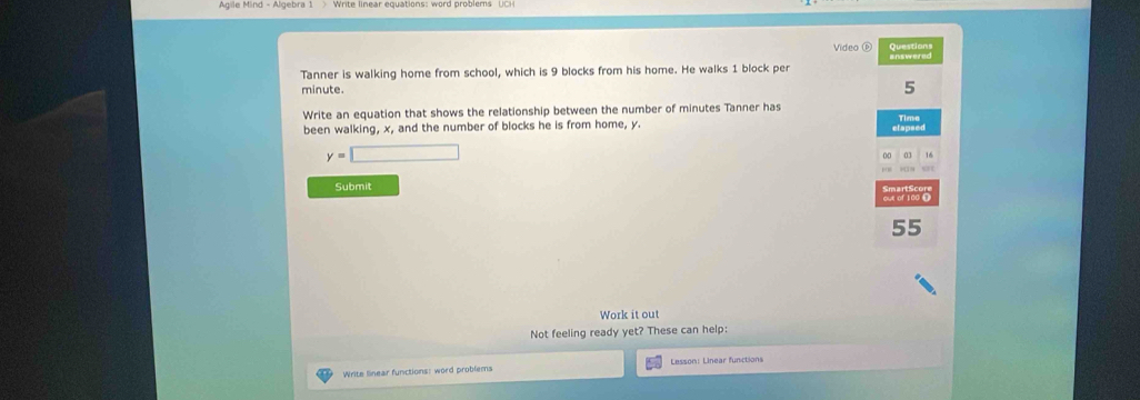 Video é Questions 
Tanner is walking home from school, which is 9 blocks from his home. He walks 1 block per
minute.
5
Write an equation that shows the relationship between the number of minutes Tanner has Time 
been walking, x, and the number of blocks he is from home, y.
y=□
16
Submit
55
Work it out 
Not feeling ready yet? These can help: 
Write linear functions: word problems Lesson: Linear functions