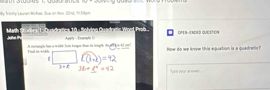 Math Studies 1. Quauratics 10 - Solving Quauratic 
By Trinity Lauren McRae. Due on Nov. 22nd, 11:59pm 
Math Studies 1: Quadratics 10 - Solving Quadratic Word Prob... OPEN-ENDED QUESTION 
a 
John Pe Apply = Example 1: 
A rectangle has a width 3cm longer than its length. Its area is42cm^2
Find its width. How do we know this equation is a quadratic? 
Type your answer. ..