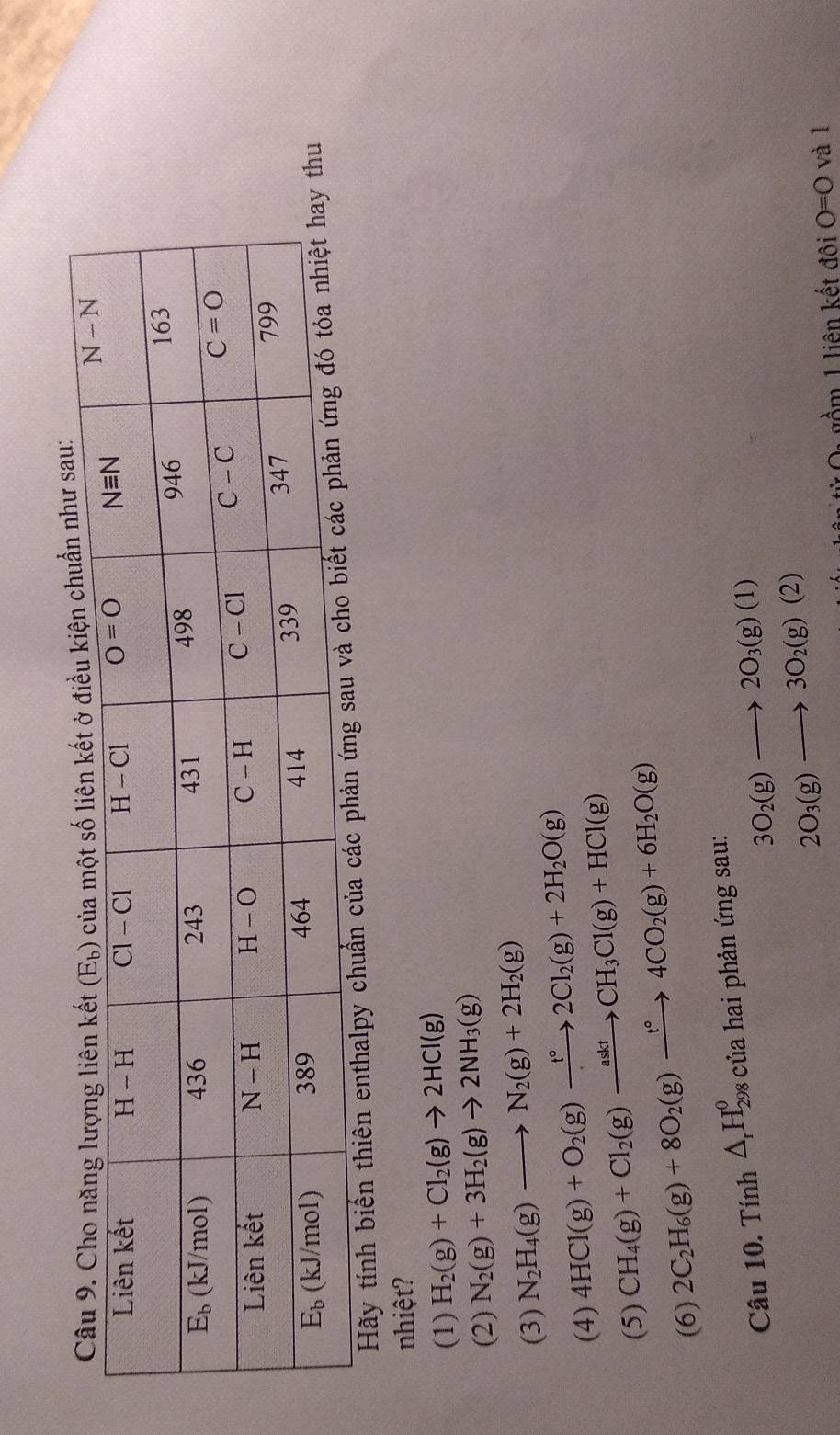 au:
Hãy tính biến thiên enthalpy chuẩn của
nhiệt?
(1) H_2(g)+Cl_2(g)to 2HCl(g)
(2) N_2(g)+3H_2(g)to 2NH_3(g)
(3) N_2H_4(g)to N_2(g)+2H_2(g)
(4) 4HCl(g)+O_2(g)xrightarrow t°2Cl_2(g)+2H_2O(g)
(5) CH_4(g)+Cl_2(g)xrightarrow asktCH_3Cl(g)+HCl(g)
(6) 2C_2H_6(g)+8O_2(g)xrightarrow t°4CO_2(g)+6H_2O(g)
Câu 10. T inh△ _rH_(298)^0 của hai phản ứng sau:
3O_2(g)to 2O_3(g)(1)
2O_3(g)to 3O_2(g)(2)
gồm 1 liên kết đôi O=O và l