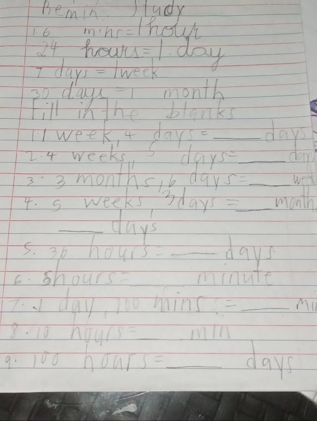 Bemin. study 
1. 6 mine-tholvt
24 houu = 1 day
I days = (week
30 days - 1 month
Fill in the blanks 
tweeki days _ 
2. 4 weeks days _
33 months,b day s= _ weel
4. s weeks3 9y^5= _  month
_ days
5. 3b hou sqrt(5)= _ days
6. shours _ minute. day, io hin □ = _Mi 
8. 10 nou 1/s= _ min
9. 100 10ars= _ day