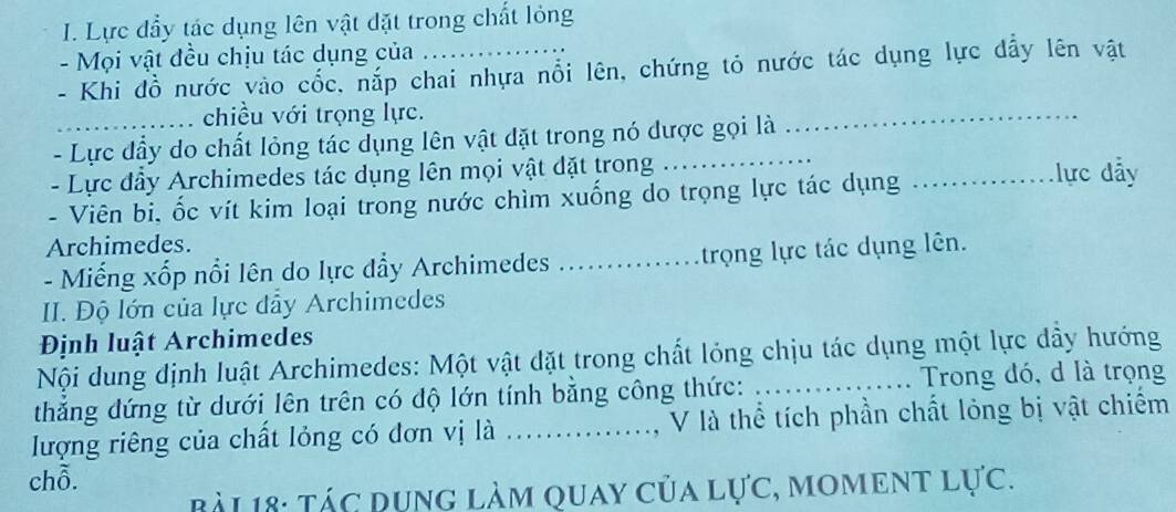 Lực đầy tác dụng lên vật đặt trong chất lỏng 
- Mọi vật đều chịu tác dụng của 
- Khi đồ nước vào cốc, nắp chai nhựa nổi lên, chứng tỏ nước tác dụng lực dẩy lên vật 
chiều với trọng lực. 
- Lực đầy do chất lỏng tác dụng lên vật dặt trong nó dược gọi là 
_ 
- Lực đầy Archimedes tác dụng lên mọi vật dặt trong đ lực đẫy 
- Viên bi, ốc vít kim loại trong nước chìm xuống do trọng lực tác dụng_ 
Archimedes. 
- Miếng xốp nổi lên do lực dẩy Archimedes _ trọng lực tác dụng lên. 
II. Độ lớn của lực dẩy Archimedes 
Định luật Archimedes 
Nội dung định luật Archimedes: Một vật dặt trong chất lỏng chịu tác dụng một lực đầy hướng 
thắng đứng từ dưới lên trên có độ lớn tính bằng công thức: _ Trong đó, d là trọng 
lượng riêng của chất lỏng có đơn vị là ..............., V là thể tích phần chất lỏng bị vật chiếm 
chỗ. 
BàL 18: Tác Dụng làm quay của lực, moment lực.