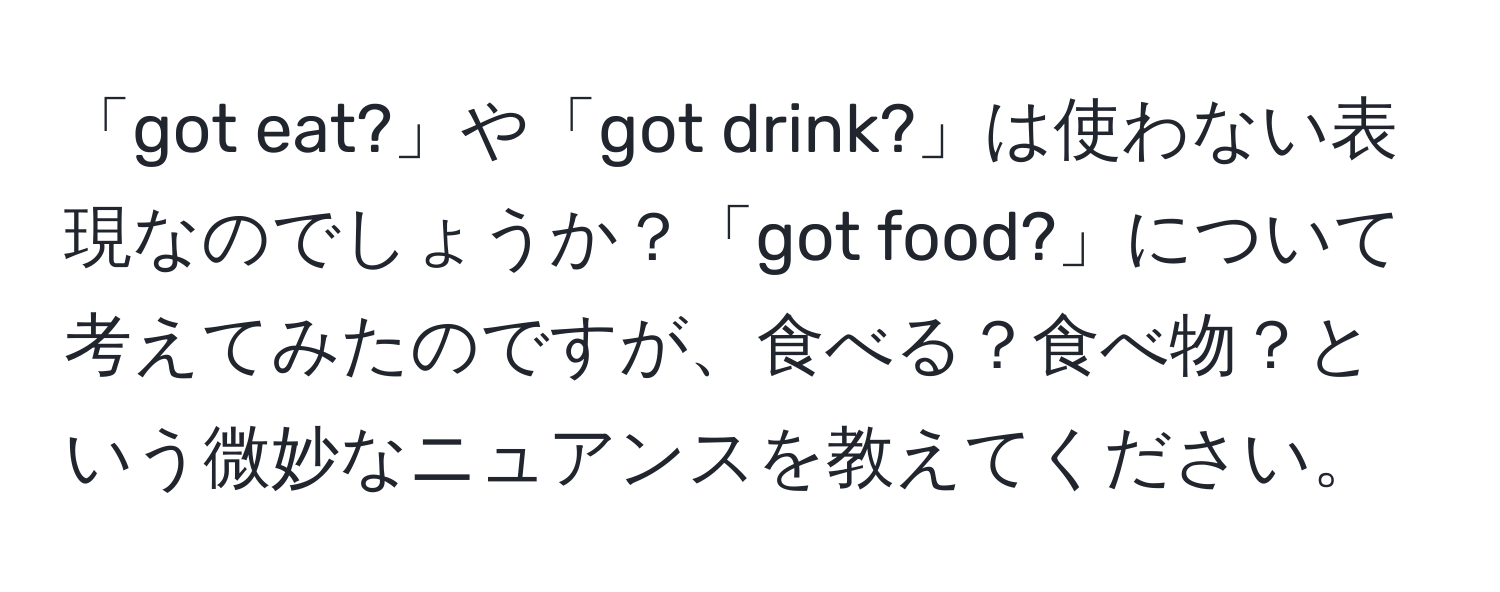 「got eat?」や「got drink?」は使わない表現なのでしょうか？「got food?」について考えてみたのですが、食べる？食べ物？という微妙なニュアンスを教えてください。