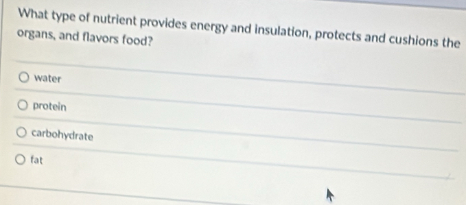 What type of nutrient provides energy and insulation, protects and cushions the
organs, and flavors food?
water
protein
carbohydrate
fat