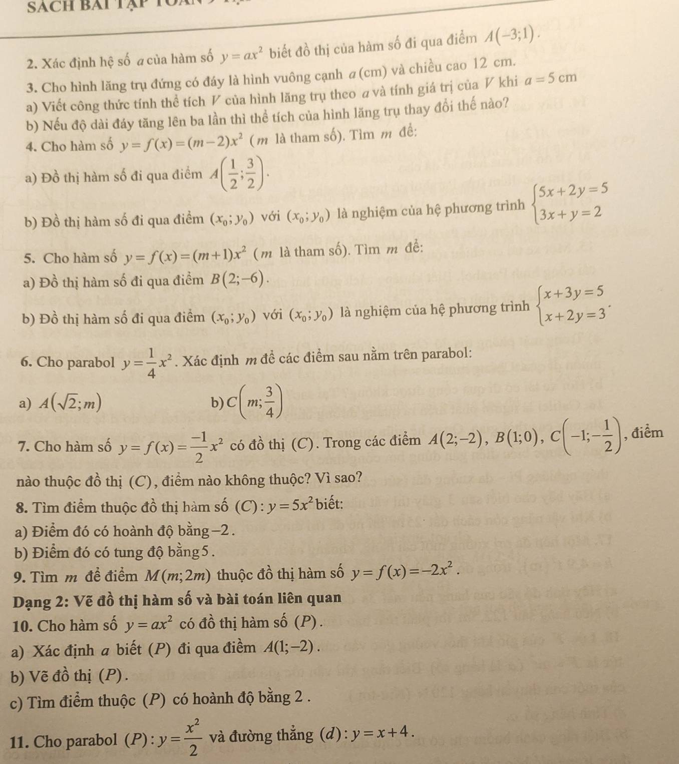 SACH BAi Tập
2. Xác định hệ số a của hàm số y=ax^2 biết đồ thị của hàm số đi qua điểm A(-3;1).
3. Cho hình lăng trụ đứng có đáy là hình vuông cạnh a(cm) và chiều cao 12 cm.
a) Viết công thức tính thể tích V của hình lăng trụ theo a và tính giá trị của V khi a=5cm
b) Nếu độ dài đáy tăng lên ba lần thì thể tích của hình lăng trụ thay đổi thế nào?
4. Cho hàm số y=f(x)=(m-2)x^2 (m là tham số). Tìm m đề:
a) Đồ thị hàm số đi qua điểm A( 1/2 ; 3/2 ).
b) Đồ thị hàm số đi qua điểm (x_0;y_0) với (x_0;y_0) là nghiệm của hệ phương trình beginarrayl 5x+2y=5 3x+y=2endarray.
5. Cho hàm số y=f(x)=(m+1)x^2 ( m là tham số). Tìm m để:
a) Đồ thị hàm số đi qua điểm B(2;-6).
b) Đồ thị hàm số đi qua điểm (x_0;y_0) với (x_0;y_0) là nghiệm của hệ phương trình beginarrayl x+3y=5 x+2y=3endarray. .
6. Cho parabol y= 1/4 x^2. Xác định m để các điểm sau nằm trên parabol:
a) A(sqrt(2);m) b) C(m; 3/4 )
7. Cho hàm số y=f(x)= (-1)/2 x^2 có đồ thị (C). Trong các điểm A(2;-2),B(1;0),C(-1;- 1/2 ) , điểm
nào thuộc đồ thị (C), điểm nào không thuộc? Vì sao?
8. Tìm điểm thuộc đồ thị hàm số (C) : y=5x^2 biết:
a) Điểm đó có hoành độ bằng−2 .
b) Điểm đó có tung độ bằng 5.
9. Tìm m đề điểm M(m;2m) thuộc đồ thị hàm số y=f(x)=-2x^2.
Dạng 2: Vẽ đồ thị hàm số và bài toán liên quan
10. Cho hàm số y=ax^2 có đồ thị hàm số (P) .
a) Xác định a biết (P) đi qua điềm A(1;-2).
b) Vẽ đồ thị (P) .
c) Tìm điểm thuộc (P) có hoành độ bằng 2 .
11. Cho parabol (P) : y= x^2/2  và đường thẳng (d): y=x+4.