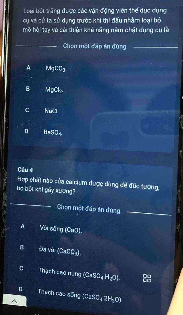 Loại bột trắng được các vận động viên thể dục dụng
cụ và cử tạ sử dụng trước khi thi đấu nhằm loại bỏ
mồ hôi tay và cải thiện khả năng nắm chặt dụng cụ là
_
Chọn một đáp án đúng_
A MgCO_3.
B MgCl_2.
C NaCl
D 3a SO_4. 
Câu 4
Hợp chất nào của calcium được dùng để đúc tượng,
bó bột khi gãy xương?
_
Chọn một đáp án đúng_
A Vôi sống (CaO).
B Đá vôi (CaCO_3)_:
C a Thạch cao nung (CaSO_4.H_2O).
D Thạch cao sống (CaSO_4.2H_2O).