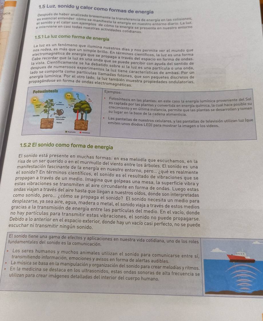 1.5 Luz, sonido y calor como formas de energía
acia Después de haber analizado brevemente la transferencia de energía en las colisiones,
es esencial entender, cómo se manifiesta la energía en nuestro entorno diario. La luz
el sonido y el calor son ejemplos de cómo la energía se presenta en nuestro entorno
e interviene en casi todas nuestras actividades cotidianas.
1.5.1 La luz como forma de energía
La luz es un fenómeno que ilumina nuestros días y nos permite ver el mundo que
nos rodea, es más que un simple brillo. En términos científicos, la luz es una forma
electromagnética de energía que se propaga a través del espacio en forma de ondas.
Cabe recordar que la luz es una onda que se puede percibir con ayuda del sentido de
la vista. Científicamente se ha debatido sobre si la luz es una partícula o una onda,
despues de numerosos experimentos la luz tiene características de ambas. Por un
lado se comporta como partículas llamadas fotones, que son paquetes discretos de
energía lumínica. Por el otro lado, la luz también muestra propiedades ondulatorias,
propagándose en forma de ondas electromagnéticas.
Ejemplos:
Fotosíntesis en las plantas: en este caso la energía lumínica proveniente del Sol
es captada por las plantas y convertida en energía química, la cual hace posible su
crecimiento y en última instancia, permite que las plantas se desarrollen y tomen
su lugar en la base de la cadena alimenticia.
Las pantallas de nuestros celulares, y las pantallas de televisión utilizan luz (que
emiten unos diodos LED) para mostrar la imagen o los videos.
1.5.2 El sonido como forma de energía
El sonido está presente en muchas formas: en esa melodía que escuchamos, en la
risa de un ser querido o en el murmullo del viento entre los árboles. El sonido es una
manifestación fascinante de la energía en nuestro entorno, pero... ¿qué es realmente
el sonido? En términos científicos, el sonido es el resultado de vibraciones que se
propagan a través de un medio. Imagina que golpeas una mesa, la superficie vibra y
estas vibraciones se transmiten al aire circundante en forma de ondas. Luego estas
ondas viajan a través del aire hasta que llegan a nuestros oídos, donde son interpretadas
como sonido, pero... ¿cómo se propaga el sonido? El sonido necesita un medio para
desplazarse, ya sea aire, agua, madera o metal, el sonido viaja a través de estos medios
gracias a la transmisión de energía entre las partículas del medio. En el vacío, donde
no hay partículas para transmitir estas vibraciones, el sonido no puede propagarse.
Debido a lo anterior en el espacio exterior, donde hay un vacío casi perfecto, no se puede
escuchar ni transmitir ningún sonido.
El sonido tiene una gama de efectos y aplicaciones en nuestra vida cotidiana, uno de los roles
fundamentales del sonido es la comunicación.
Los seres humanos y muchos animales utilizan el sonido para comunicarse entre sí,
transmitiendo información, emociones y avisos en forma de alertas audibles.
La música se basa en la manipulación y organización del sonido para crear melodías y ritmos.
En la medicina se destaca en los ultrasonidos, estas ondas sonoras de alta frecuencia se
utilizan para crear imágenes detalladas del interior del cuerpo humano.