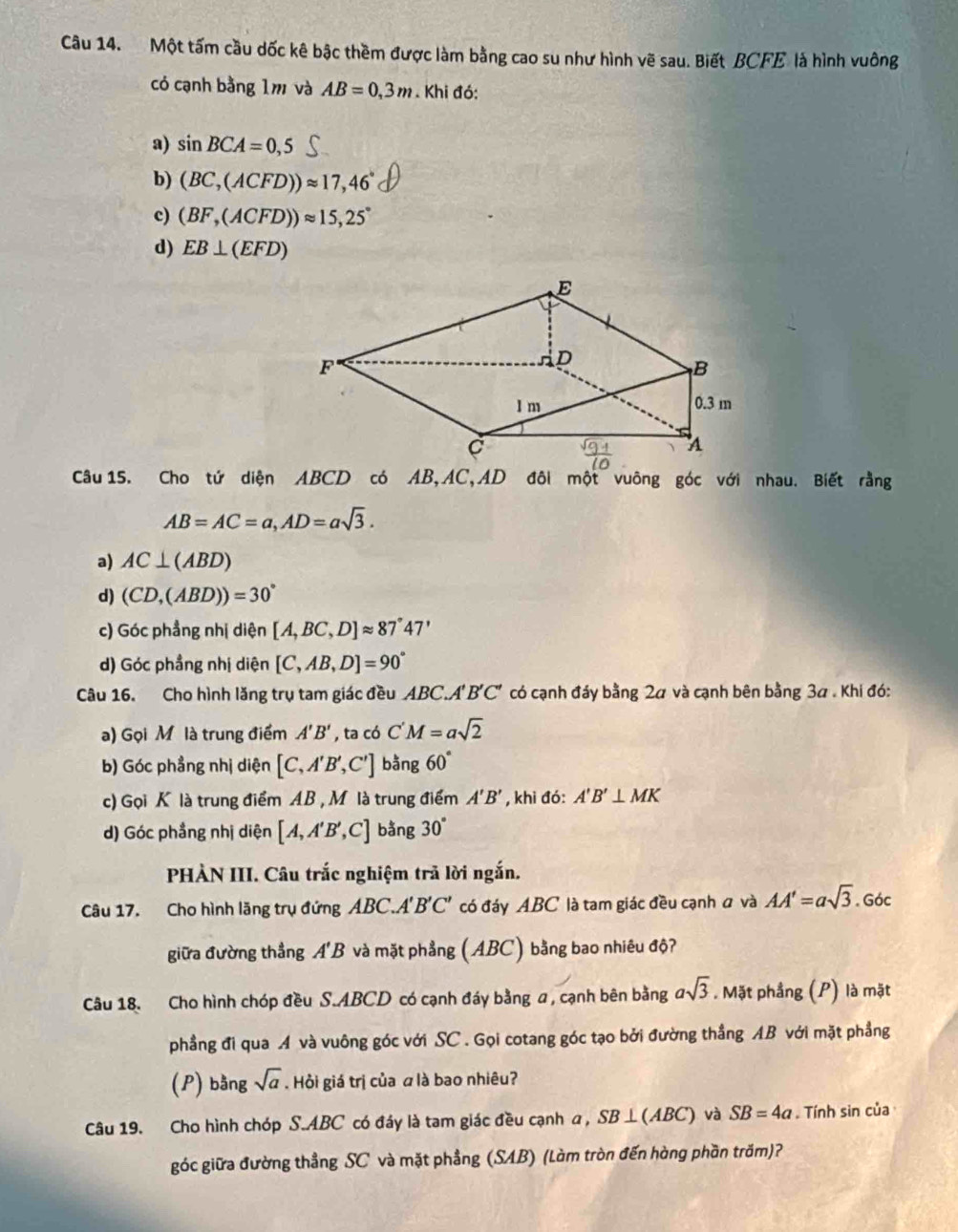 Một tấm cầu dốc kê bậc thềm được làm bằng cao su như hình vẽ sau. Biết BCFE là hình vuông
có cạnh bằng 1m và AB=0,3m. Khi đó:
a) sin BCA=0,5
b) (BC,(ACFD))approx 17,46°
c) (BF,(ACFD))approx 15,25°
d) EB⊥ (EFD)
Câu 15. Cho tứ diện ABCD có AB,AC,AD đôi một vuông góc với nhau. Biết rằng
AB=AC=a,AD=asqrt(3).
a) AC⊥ (ABD)
d) (CD,(ABD))=30°
c) Góc phẳng nhị diện [A,BC,D]approx 87°47'
d) Góc phầng nhị diện [C,AB,D]=90°
Câu 16. Cho hình lăng trụ tam giác đều ABC.. 4' B'C' có cạnh đáy bằng 2α và cạnh bên bằng 3a . Khi đó:
a) Gọi M là trung điểm A'B' , ta có C'M=asqrt(2)
b) Góc phẳng nhị diện [C,A'B',C'] bằng 60°
c) Gọi K là trung điểm AB,M là trung điểm A'B' , khi đó: A'B'⊥ MK
d) Góc phẳng nhị diện [A,A'B',C] bằng 30°
PHÀN III. Câu trắc nghiệm trã lời ngắn.
Câu 17. Cho hình lăng trụ đứng ABC. A'B'C' có đáy ABC là tam giác đều cạnh a và AA'=asqrt(3). Góc
giữa đường thẳng qE 3 và mặt phẳng (ABC) bằng bao nhiêu độ?
Câu 18. Cho hình chóp đều S.ABCD có cạnh đáy bằng a , cạnh bên bằng asqrt(3). Mặt phẳng (P) là mặt
phẳng đi qua A và vuông góc với SC . Gọi cotang góc tạo bởi đường thẳng AB với mặt phẳng
(P) bằng sqrt(a). Hỏi giá trị của ā là bao nhiêu?
Câu 19. Cho hình chóp S.ABC có đáy là tam giác đều cạnh a, SB ⊥(ABC) và SB=4a. Tính sin của
góc giữa đường thẳng SC và mặt phẳng (SAB) (làm tròn đến hàng phần trăm)?