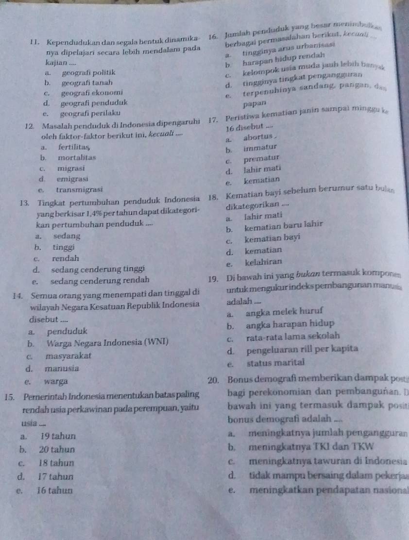 1 1. Kependudukan dan segala bentuk dinamika- 16. Jumlah penduduk yang besar menimbulka
berbagai permasalahan berikut, kecaoli
a. tingginya arus urbanisasi
nya dipelajari secara lebih mendalam pada
kajian ....
b harapan hidup rendah
a. geografi politik
b. geografi tanah c. kelompok usia muda jauh lebih banysk
d. tingginya tingkat pengangguran
c. geografi ekonomi
d. geografi penduduk e. terpenuhinya sandang, pangan, da
papan
e. geografi perilaku
12. Masalah penduduk di Indonesia dipengaruhi 17. Peristiwa kematian janin sampai minggu k
16 disebut ,→
oleh faktor-faktor berikut ini, kecuali ....
a. abortus
a. fertilitas
b. immatur
b. mortalitas
c. prematur
c. migrasi
d. lahir mati
d. emigrasi
e. kematian
e. transmigrasi
13. Tingkat pertumbuhan penduduk Indonesia 18. Kematian bayi sebelum berumur satu bulan
yang berkisar 1,4% per tahun dapat dikategori- dikategorikan ....
a. lahir mati
kan pertumbuhan penduduk ....
b. kematian baru lahir
a. sedang
c. kematian bayi
b. tinggi
c. rendah d. kematian
e. kelahiran
d. sedang cenderung tinggi
e. sedang cenderung rendah 19. Di bawah ini yang bukan termasuk kompone
14. Semua orang yang menempati dan tinggal di untuk mengukur indeks pembangunan manus s
wilayah Negara Kesatuan Republik Indonesia adalah ...
disebut .... a. angka melek huruf
a. penduduk b. angka harapan hidup
b. Warga Negara Indonesia (WNI) c. rata-rata lama sekolah
c. masyarakat d. pengeluaran rill per kapita
d. manusia e. status marital
e. warga 20. Bonus demografi memberikan dampak post
15. Pemerintah Indonesia menentukan batas paling bagi perekonomian dan pembanguñan. D
rendah usia perkawinan pada perempuan, yaitu bawah ini yang termasuk dampak posit 
usia .... bonus demografi adalah ....
a 19 tahun a. meningkatnya jumlah pengangguran
b. 20 tahun b. meningkatnya TKI dan TKW
c. 18 tahun c. meningkatnya tawuran di Indonesia
d. 17 tahun d. tidak mampu bersaing dalam pekerjas
e. 16 tahun e. meningkatkan pendapatan nasional