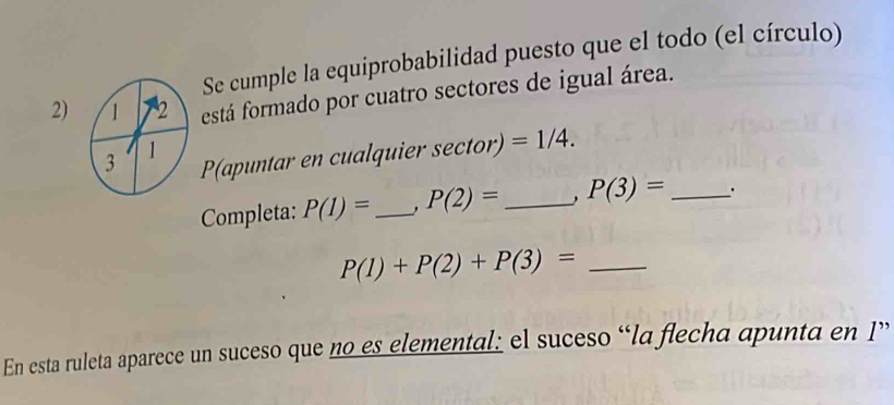 Se cumple la equiprobabilidad puesto que el todo (el círculo) 
2) está formado por cuatro sectores de igual área. 
P(apuntar en cualquier se ctor) =1/4. 
Completa: P(1)= _ P(2)= _ P(3)= _ 
_ P(1)+P(2)+P(3)=
En esta ruleta aparece un suceso que no es elemental: el suceso “la flecha apunta en 1 ”