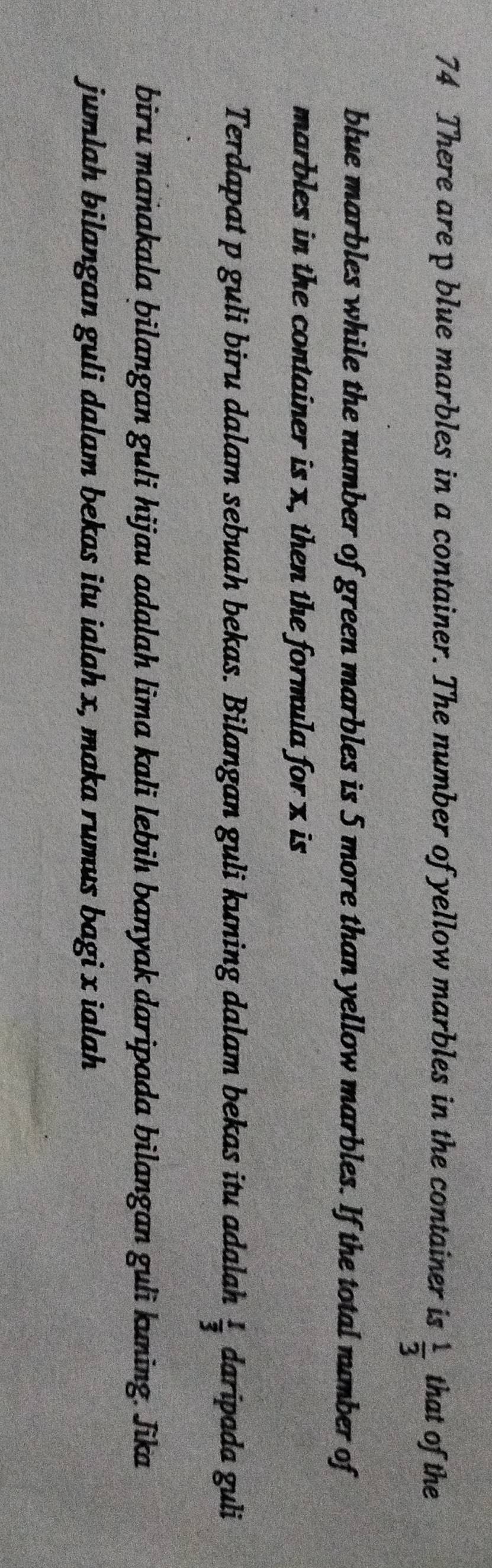 There are p blue marbles in a container. The number of yellow marbles in the container is  1/3  that of the 
blue marbles while the number of green marbles is 5 more than yellow marbles. If the total number of 
marbles in the container is x, then the formula for x is 
Terdapat p guli biru dalam sebuah bekas. Bilangan guli kuning dalam bekas itu adalah  1/3  daripada guli 
biru manakala bilangan guli hijau adalah lìma kali lebih banyak daripada bilangan guli kuning. Jika 
jumlah bilangan guli dalam bekas itu ialah x, maka rumus bagi x ialah