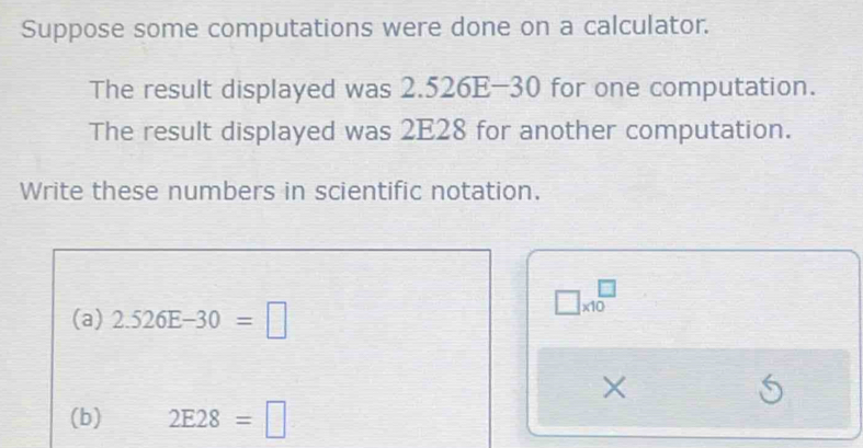 Suppose some computations were done on a calculator. 
The result displayed was 2.526E-30 for one computation. 
The result displayed was 2E28 for another computation. 
Write these numbers in scientific notation.
□ * 10^(□)
(a) 2.526E-30=□
× 
(b) 2E28=□