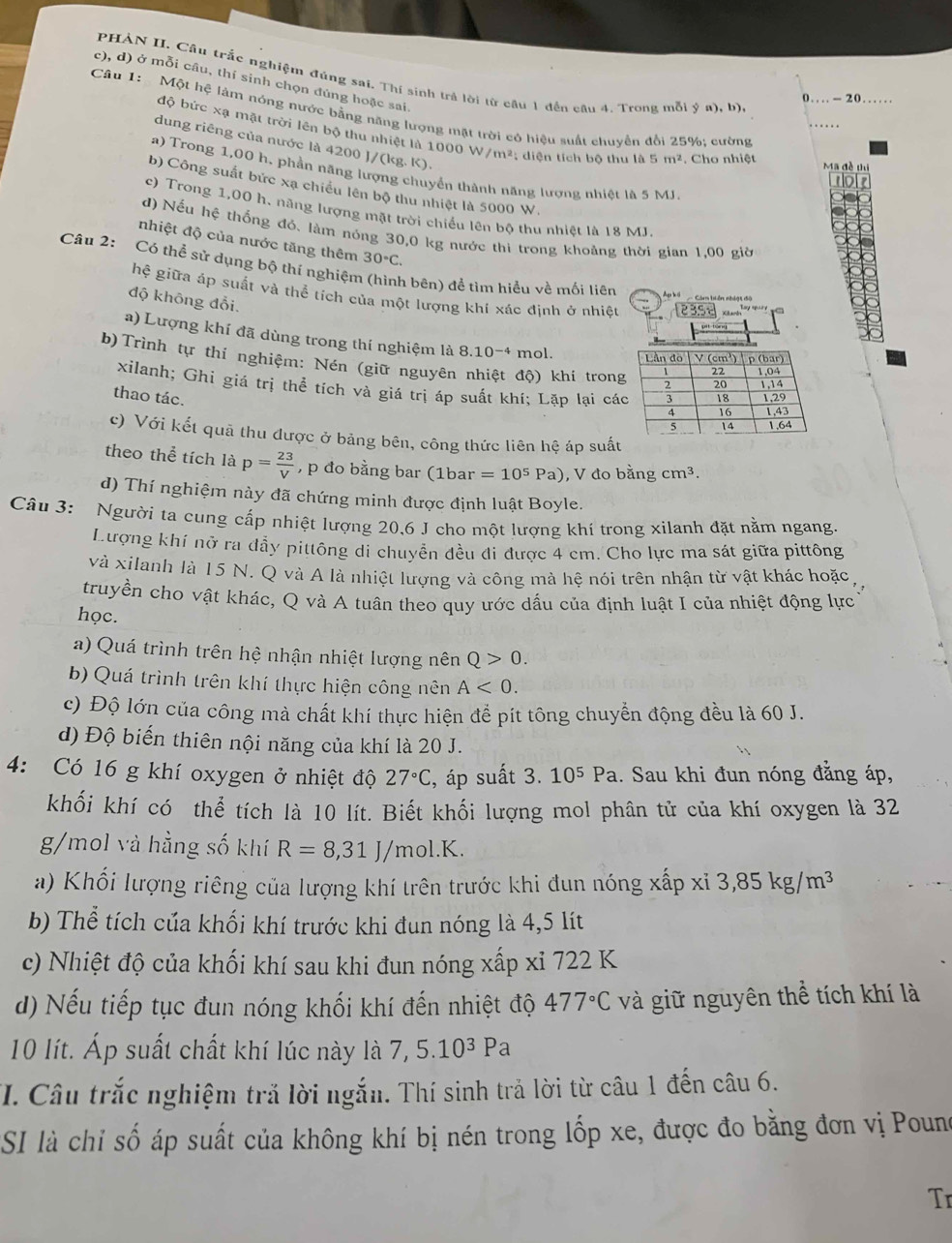 PHẢN II. Cầu trắc nghiệm đúng sai. Thí sinh trả lời từ cầu 1 đến câu 4. Trong mỗi ý a), b)
c), d) ở mỗi câu, thí sinh chọn đủng hoặc sai.
-20
Câu 1:  Một hệ làm nóng nước bằng năng lượng mặt trời có hiệu suất chuyển đổi 25%; cường
độ bức xạ mặt trời lên bộ thu nhiệt là 1000 W m^2 :  diện tích bộ thu là 5 m^2. Cho nhiệt
dung riêng của nước là 4200 J/(kg. K).
a) Trong 1,00 h, phần năng lượng chuyển thành năng lượng nhiệt là 5 MJ.
b) Công suất bức xạ chiều lên bộ thu nhiệt là 5000 W.
c) Trong 1,00 h, năng lượng mặt trời chiếu lên bộ thu nhiệt là 18 MJ.
đ) Nếu hệ thống đó. làm nóng 30,0 kg nước thi trong khoảng thời gian 1,00 giờ
nhiệt độ của nước tăng thêm 30°C.
Câu 2: Có thể sử dụng bộ thí nghiệm (hình bên) để tìm hiểu về mối liên
hệ giữa áp suất và thể tích của một lượng khí xác định ở nhiệt         
độ không độ
Apkã
a) Lượng khí đã dùng trong thí nghiệm là 8.10^(-4) mol. 
b)Trình tự thí nghiệm: Nén (giữ nguyên nhiệt độ) khí tron
xilanh; Ghi giá trị thể tích và giá trị áp suất khí; Lặp lại cá
thao tác. 
c) Với kết quả thu được ở bảng bên, công thức liên hệ áp suất
theo thể tích là p= 23/V  , p đo bằng bar (1bar=10^5Pa) , V đo bằng cm^3.
d) Thí nghiệm này đã chứng minh được định luật Boyle.
Câu 3: Người ta cung cấp nhiệt lượng 20,6 J cho một lượng khí trong xilanh đặt nằm ngang.
Lượng khí nở ra đầy pittông di chuyển đều đi được 4 cm. Cho lực ma sát giữa pittông
và xilanh là 15 N. Q và A là nhiệt lượng và công mà hệ nói trên nhận từ vật khác hoặc
truyền cho vật khác, Q và A tuân theo quy ước dấu của định luật I của nhiệt động lực
học.
a) Quá trình trên hệ nhận nhiệt lượng nên Q>0.
b) Quá trình trên khí thực hiện công nên A<0.
c) Độ lớn của công mà chất khí thực hiện để pít tông chuyển động đều là 60 J.
d) Độ biến thiên nội năng của khí là 20 J.
4: Có 16 g khí oxygen ở nhiệt độ 27°C , áp suất 3.10^5Pa 1. Sau khi đun nóng đẳng áp,
khối khí có thể tích là 10 lít. Biết khối lượng mol phân tử của khí oxygen là 32
g/mol và hằng số khí R=8,31J/mol.K.
a) Khối lượng riêng của lượng khí trên trước khi đun nóng xấp xỉ 3,85kg/m^3
b) Thể tích của khối khí trước khi đun nóng là 4,5 lít
c) Nhiệt độ của khối khí sau khi đun nóng xấp xỉ 722 K
d) Nếu tiếp tục đun nóng khối khí đến nhiệt độ 477°C và giữ nguyên thể tích khí là
10 lít. Áp suất chất khí lúc này là 7,5.10^3Pa
I. Câu trắc nghiệm trả lời ngắn. Thí sinh trả lời từ câu 1 đến câu 6.
SI là chỉ số áp suất của không khí bị nén trong lốp xe, được đo bằng đơn vị Poune
Tr